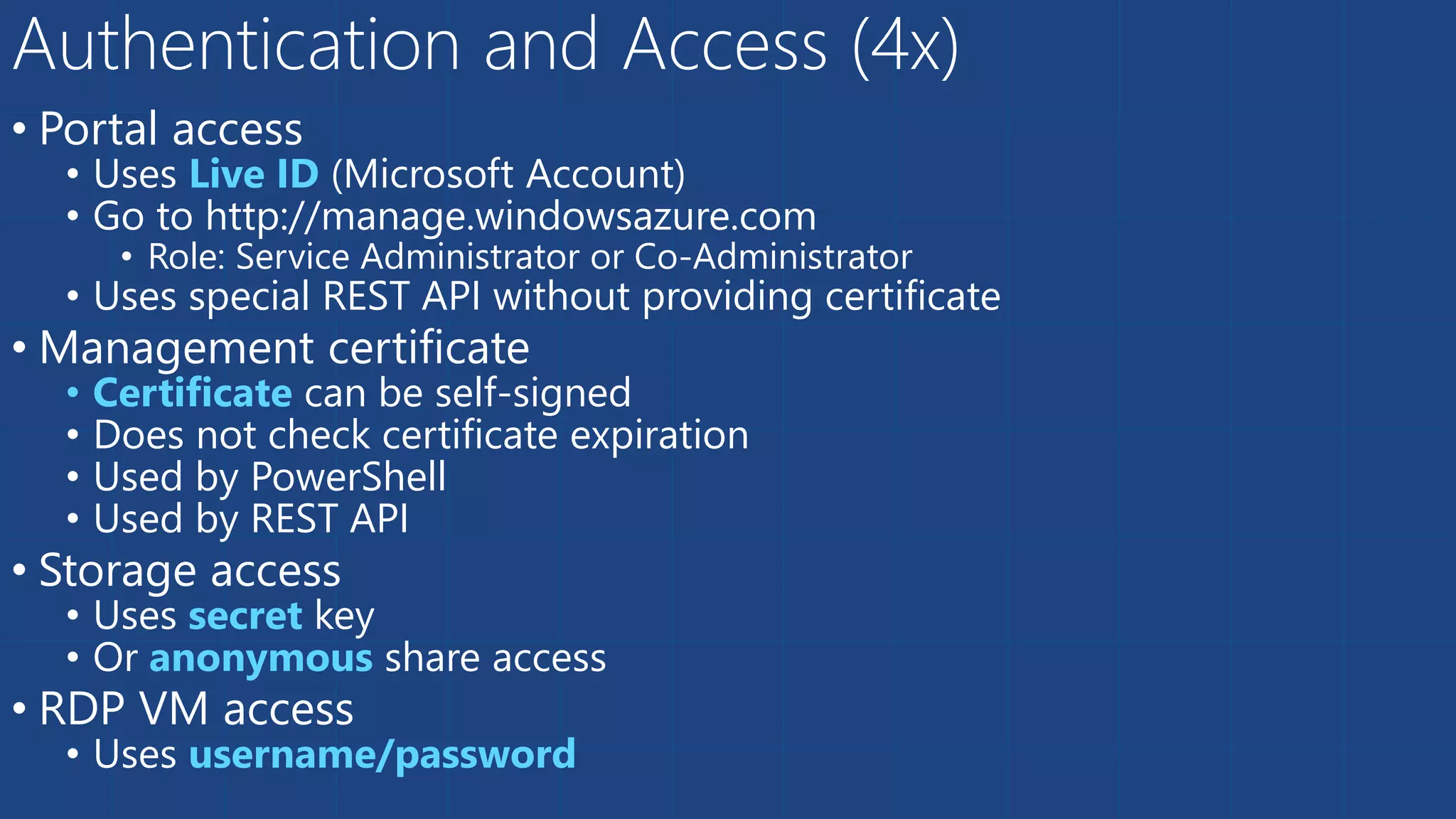 • Portal access
• Uses Live ID (Microsoft Account)
• Go to http://manage.windowsazure.com
• Role: Service Administrator or Co-Administrator
• Uses special REST API without providing certificate
• Management certificate
• Certificate can be self-signed
• Does not check certificate expiration
• Used by PowerShell
• Used by REST API
• Storage access
• Uses secret key
• Or anonymous share access
• RDP VM access
• Uses username/password
Authentication and Access (4x)
 