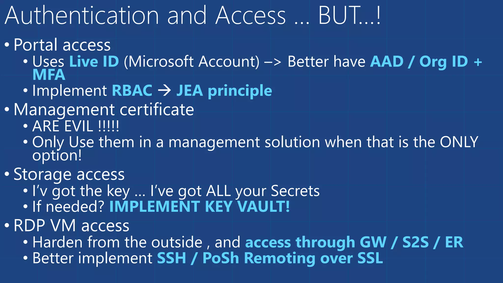 • Portal access
• Uses Live ID (Microsoft Account) –> Better have AAD / Org ID +
MFA
• Implement RBAC  JEA principle
• Management certificate
• ARE EVIL !!!!!
• Only Use them in a management solution when that is the ONLY
option!
• Storage access
• I’v got the key … I’ve got ALL your Secrets
• If needed? IMPLEMENT KEY VAULT!
• RDP VM access
• Harden from the outside , and access through GW / S2S / ER
• Better implement SSH / PoSh Remoting over SSL
Authentication and Access … BUT…!
 