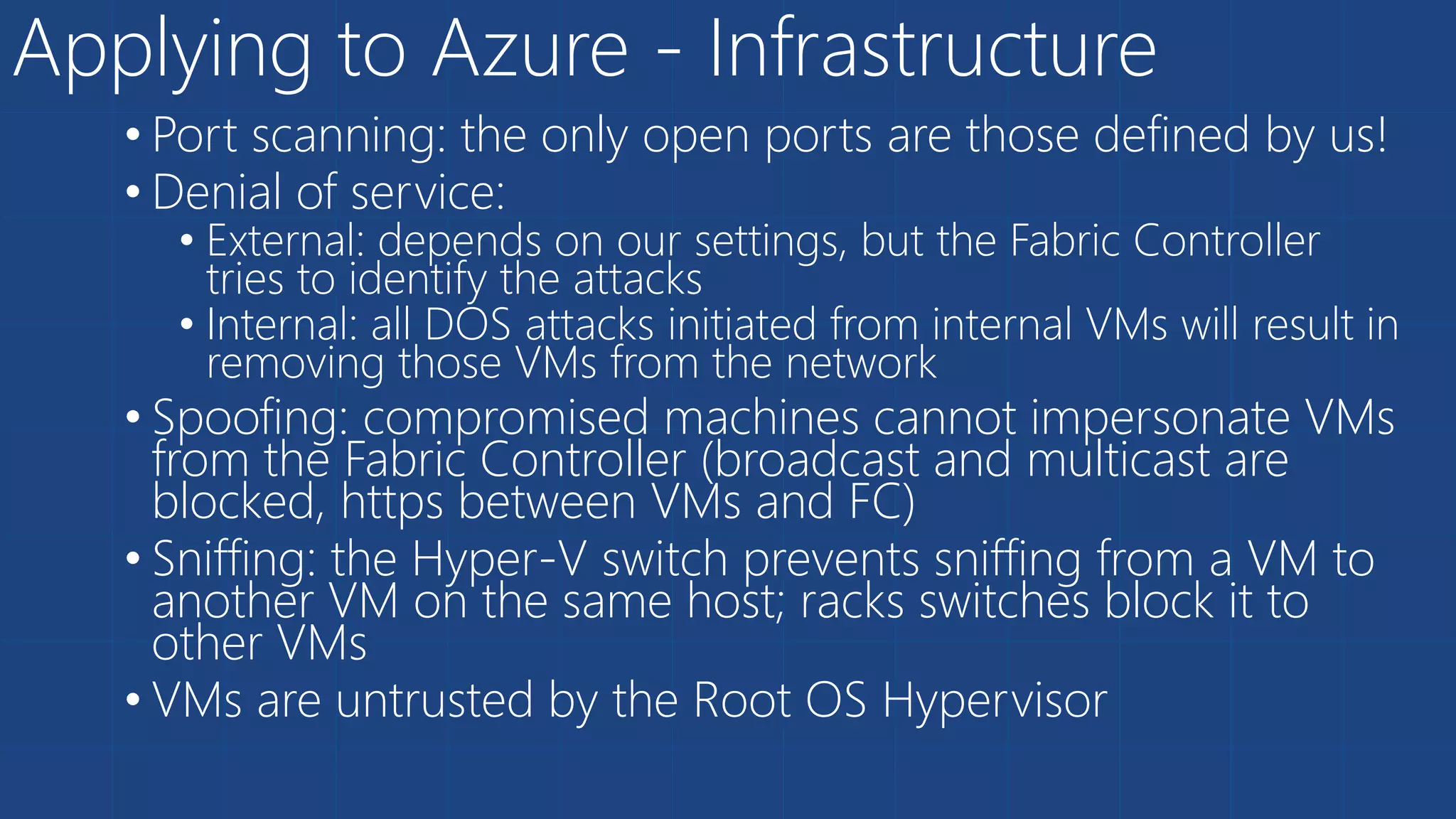 Applying to Azure - Infrastructure
• Port scanning: the only open ports are those defined by us!
• Denial of service:
• External: depends on our settings, but the Fabric Controller
tries to identify the attacks
• Internal: all DOS attacks initiated from internal VMs will result in
removing those VMs from the network
• Spoofing: compromised machines cannot impersonate VMs
from the Fabric Controller (broadcast and multicast are
blocked, https between VMs and FC)
• Sniffing: the Hyper-V switch prevents sniffing from a VM to
another VM on the same host; racks switches block it to
other VMs
• VMs are untrusted by the Root OS Hypervisor
 
