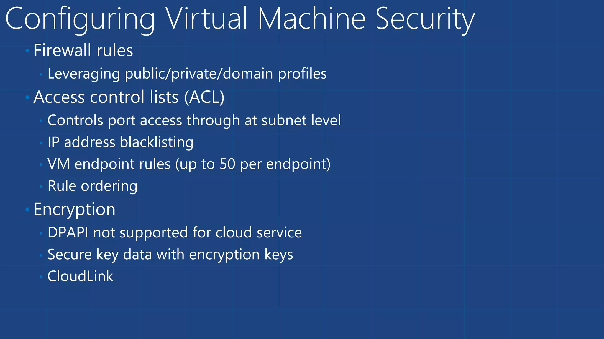 Configuring Virtual Machine Security
• Firewall rules
• Leveraging public/private/domain profiles
• Access control lists (ACL)
• Controls port access through at subnet level
• IP address blacklisting
• VM endpoint rules (up to 50 per endpoint)
• Rule ordering
• Encryption
• DPAPI not supported for cloud service
• Secure key data with encryption keys
• CloudLink
 