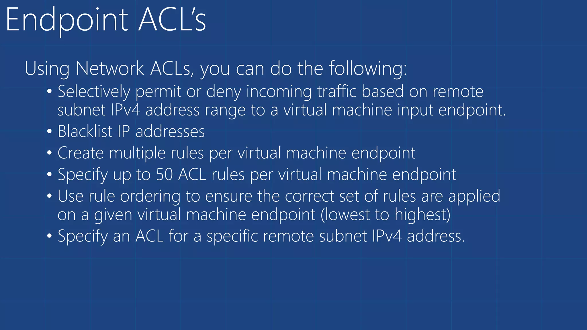 Endpoint ACL’s
Using Network ACLs, you can do the following:
• Selectively permit or deny incoming traffic based on remote
subnet IPv4 address range to a virtual machine input endpoint.
• Blacklist IP addresses
• Create multiple rules per virtual machine endpoint
• Specify up to 50 ACL rules per virtual machine endpoint
• Use rule ordering to ensure the correct set of rules are applied
on a given virtual machine endpoint (lowest to highest)
• Specify an ACL for a specific remote subnet IPv4 address.
 