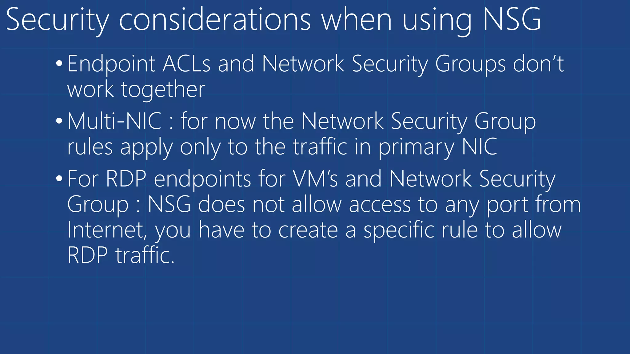 Security considerations when using NSG
•Endpoint ACLs and Network Security Groups don’t
work together
•Multi-NIC : for now the Network Security Group
rules apply only to the traffic in primary NIC
•For RDP endpoints for VM’s and Network Security
Group : NSG does not allow access to any port from
Internet, you have to create a specific rule to allow
RDP traffic.
 