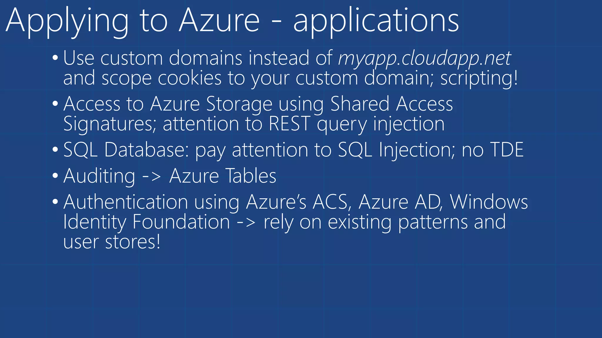 Applying to Azure - applications
• Use custom domains instead of myapp.cloudapp.net
and scope cookies to your custom domain; scripting!
• Access to Azure Storage using Shared Access
Signatures; attention to REST query injection
• SQL Database: pay attention to SQL Injection; no TDE
• Auditing -> Azure Tables
• Authentication using Azure’s ACS, Azure AD, Windows
Identity Foundation -> rely on existing patterns and
user stores!
 