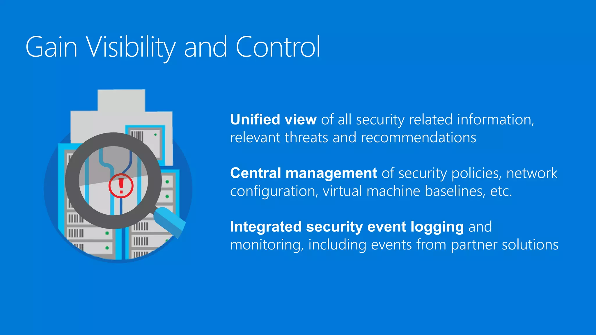 Unified view of all security related information,
relevant threats and recommendations
Central management of security policies, network
configuration, virtual machine baselines, etc.
Integrated security event logging and
monitoring, including events from partner solutions
 