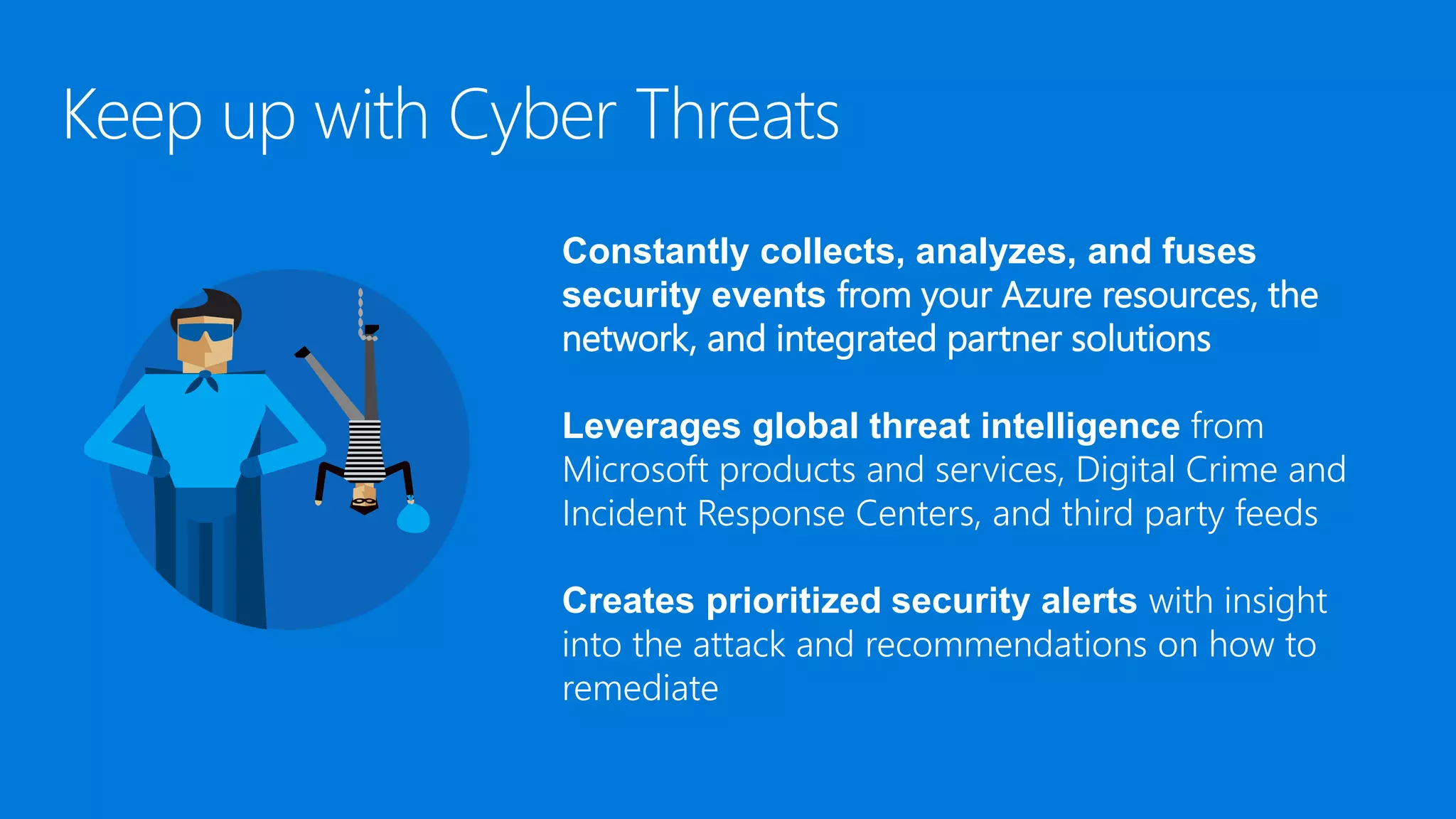 Constantly collects, analyzes, and fuses
security events from your Azure resources, the
network, and integrated partner solutions
Leverages global threat intelligence from
Microsoft products and services, Digital Crime and
Incident Response Centers, and third party feeds
Creates prioritized security alerts with insight
into the attack and recommendations on how to
remediate
 