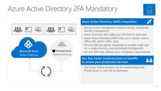 Azure Active Directory 2FA Mandatory
Active Directory
Microsoft Azure
Active Directory
• Secure access management requires strong, centralized,
identity management.
• Active Directory (AD) helps you with that on-premises.
• Azure Active Directory (AAD) helps you in Azure…and in
Office 365, and in 1200+ apps.
• AD and AAD are tightly integrated, to enable single sign-
on, a single directory, and centralized management.
• AD and AAD help address your compliance requirements.
Azure Active Directory (AAD) integration
• Two Factor Authentication can be implemented with
Phone Factor or with AD on-premises.
Use Two Factor Authentication or DevOPs
to access your production services
35
 