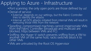 Applying to Azure - Infrastructure
• Port scanning: the only open ports are those defined by us!
• Denial of service:
• External: depends on our settings, but the Fabric Controller
tries to identify the attacks
• Internal: all DOS attacks initiated from internal VMs will result in
removing those VMs from the network
• Spoofing: compromised machines cannot impersonate VMs
from the Fabric Controller (broadcast and multicast are
blocked, https between VMs and FC)
• Sniffing: the Hyper-V switch prevents sniffing from a VM to
another VM on the same host; racks switches block it to
other VMs
• VMs are untrusted by the Root OS Hypervisor
 