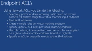 Endpoint ACL’s
Using Network ACLs, you can do the following:
• Selectively permit or deny incoming traffic based on remote
subnet IPv4 address range to a virtual machine input endpoint.
• Blacklist IP addresses
• Create multiple rules per virtual machine endpoint
• Specify up to 50 ACL rules per virtual machine endpoint
• Use rule ordering to ensure the correct set of rules are applied
on a given virtual machine endpoint (lowest to highest)
• Specify an ACL for a specific remote subnet IPv4 address.
 