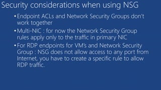 Security considerations when using NSG
•Endpoint ACLs and Network Security Groups don’t
work together
•Multi-NIC : for now the Network Security Group
rules apply only to the traffic in primary NIC
•For RDP endpoints for VM’s and Network Security
Group : NSG does not allow access to any port from
Internet, you have to create a specific rule to allow
RDP traffic.
 