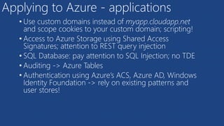 Applying to Azure - applications
• Use custom domains instead of myapp.cloudapp.net
and scope cookies to your custom domain; scripting!
• Access to Azure Storage using Shared Access
Signatures; attention to REST query injection
• SQL Database: pay attention to SQL Injection; no TDE
• Auditing -> Azure Tables
• Authentication using Azure’s ACS, Azure AD, Windows
Identity Foundation -> rely on existing patterns and
user stores!
 