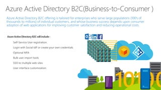 Azure Active Directory B2C offering is tailored for enterprises who serve large populations (100’s of
thousands to millions) of individual customers, and whose business success depends upon consumer
adoption of web applications for improving customer satisfaction and reducing operational costs.
Azure Active Directory B2C(Business-to-Consumer )
AzureActiveDirectoryB2Cwill include:
Self-Service User registration
Login with Social IdP or create your own credentials
Optional MFA
Bulk user import tools
SSO to multiple web sites
User interface customization
 