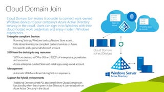 Cloud Domain Join makes it possible to connect work-owned
Windows devices to your company’s Azure Active Directory
tenancy in the cloud. Users can sign-in to Windows with their
cloud-hosted work credentials and enjoy modern Windows
experiences.
Cloud Domain
Joined Devices
EnterprisecompliantServices
RoamingSettings,Windowsbackup/Restore,Storeaccess…
DatastoredinenterprisecompliantbackendservicesonAzure.
NoneedtoaddapersonalMicrosoftaccount.
SSOfromthedesktoptoorg resources
SSOfromdesktoptoOffice365and1,000’sofenterpriseapps,websites
andresources.
Accessenterprise-curatedStoreandinstallappsusingaworkaccount.
Management
AutomaticMDMenrollmentduringfirst-runexperience.
Supportfor hybrid environments
TraditionalDomainJoinedPCsalsobenefitfromCloudDomainJoin
functionalitywhentheon-premActiveDirectoryisconnectedwithan
AzureActiveDirectoryinthecloud.
Cloud Domain Join
 