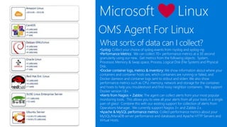 OMS Agent For Linux
What sorts of data can I collect?
•Syslog: Collect your choice of syslog events from rsyslog and syslog-ng
•Performance Metrics: We can collect 70+ performance metrics at a 30 second
granularity using our new. Get metrics from the following objects: System,
Processor, Memory & Swap space, Process, Logical Disk (File System) and Physical
Disk. Full list of Performance Counters.
•Docker container logs, metrics & inventory: We show information about where your
containers and container hosts are, which containers are running or failed, and
Docker dameon and container logs sent to stdout and stderr. We also show
performance metrics such as CPU, memory, network and storage for the container
and hosts to help you troubleshoot and find noisy neighbor containers. We support
Docker version 1.8+.
•Alerts from Nagios + Zabbix: The agent can collect alerts from your most popular
monitoring tools. This allows you to view all your alerts from all your tools in a single
pain of glass! Combine this with our existing support for collection of alerts from
Operations Manager. We currently support Nagios 3+ and Zabbix 2.x.
•Apache & MySQL performance metrics: Collect performance metrics about your
MySQL/MariaDB server performance and databases and Apache HTTP Servers and
Virtual Hosts.
 