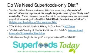 Do We Need Superfoods-only Diet? 
•“In the United States and most Western countries, diet-related chronic diseases represent the single largest cause of morbidity and mortality. These diseases are epidemic in contemporary Westernized populations and typically afflict 50–65% of the adult population.” - Origins and Evolution of the Western Diet 
•"The Public Health Crisis is Hiding in Our Food" -NY Times 
•“Childhood Obesity: A Global Public Health Crisis”-International Journal of Preventive Medicine 
•“All diseases begin in the gut”–Hippocrates 460 –370 BC  