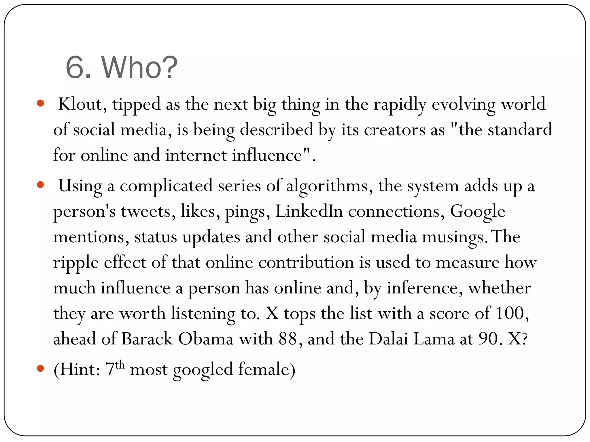 6. Who?
 Klout, tipped as the next big thing in the rapidly evolving world
  of social media, is being described by its creators as "the standard
  for online and internet influence".
 Using a complicated series of algorithms, the system adds up a
  person's tweets, likes, pings, LinkedIn connections, Google
  mentions, status updates and other social media musings. The
  ripple effect of that online contribution is used to measure how
  much influence a person has online and, by inference, whether
  they are worth listening to. X tops the list with a score of 100,
  ahead of Barack Obama with 88, and the Dalai Lama at 90. X?
 (Hint: 7th most googled female)
 
