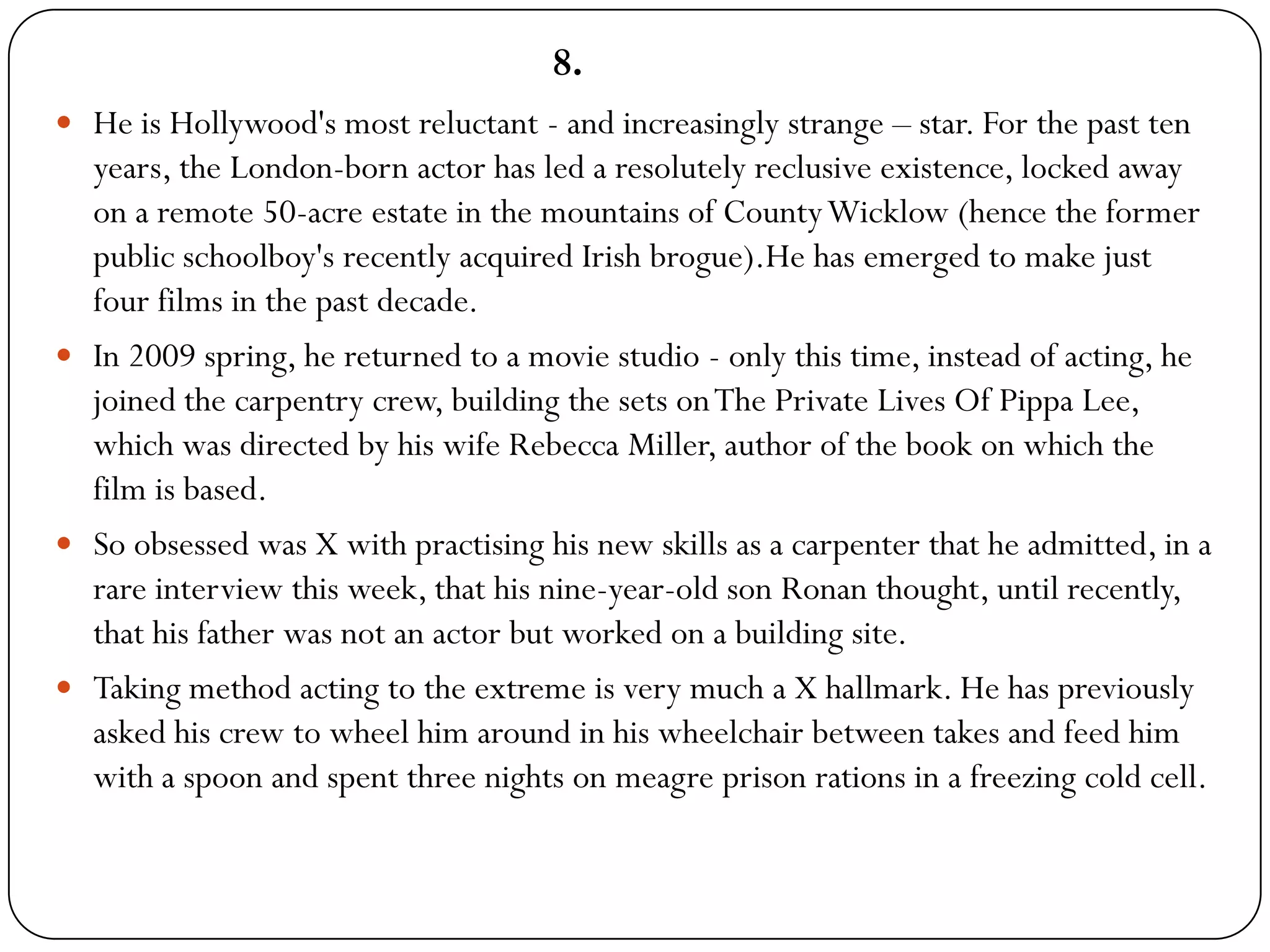 8.
 He is Hollywood's most reluctant - and increasingly strange – star. For the past ten
  years, the London-born actor has led a resolutely reclusive existence, locked away
  on a remote 50-acre estate in the mountains of County Wicklow (hence the former
  public schoolboy's recently acquired Irish brogue).He has emerged to make just
  four films in the past decade.
 In 2009 spring, he returned to a movie studio - only this time, instead of acting, he
  joined the carpentry crew, building the sets on The Private Lives Of Pippa Lee,
  which was directed by his wife Rebecca Miller, author of the book on which the
  film is based.
 So obsessed was X with practising his new skills as a carpenter that he admitted, in a
  rare interview this week, that his nine-year-old son Ronan thought, until recently,
  that his father was not an actor but worked on a building site.
 Taking method acting to the extreme is very much a X hallmark. He has previously
  asked his crew to wheel him around in his wheelchair between takes and feed him
  with a spoon and spent three nights on meagre prison rations in a freezing cold cell.
 