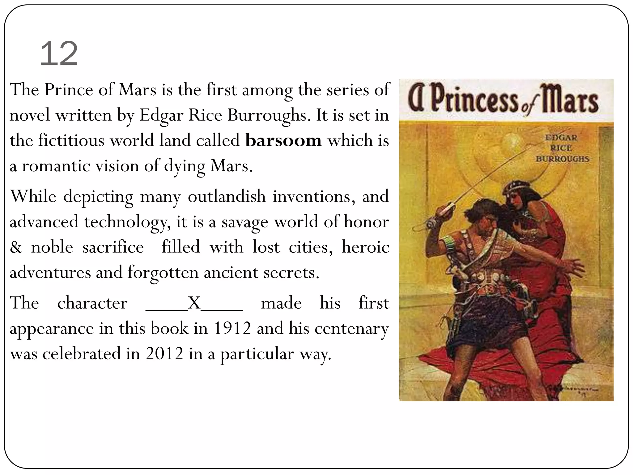 12
The Prince of Mars is the first among the series of
novel written by Edgar Rice Burroughs. It is set in
the fictitious world land called barsoom which is
a romantic vision of dying Mars.
While depicting many outlandish inventions, and
advanced technology, it is a savage world of honor
& noble sacrifice filled with lost cities, heroic
adventures and forgotten ancient secrets.
The character ____X____ made his first
appearance in this book in 1912 and his centenary
was celebrated in 2012 in a particular way.
 