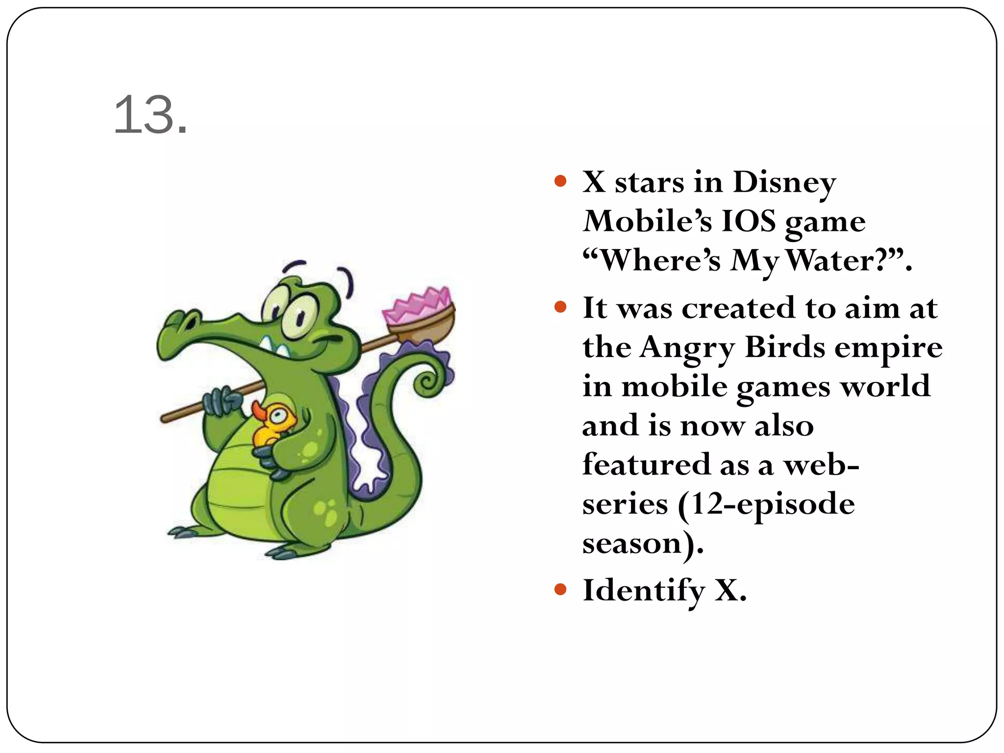 13.
       X stars in Disney
        Mobile’s IOS game
        “Where’s My Water?”.
       It was created to aim at
        the Angry Birds empire
        in mobile games world
        and is now also
        featured as a web-
        series (12-episode
        season).
       Identify X.
 