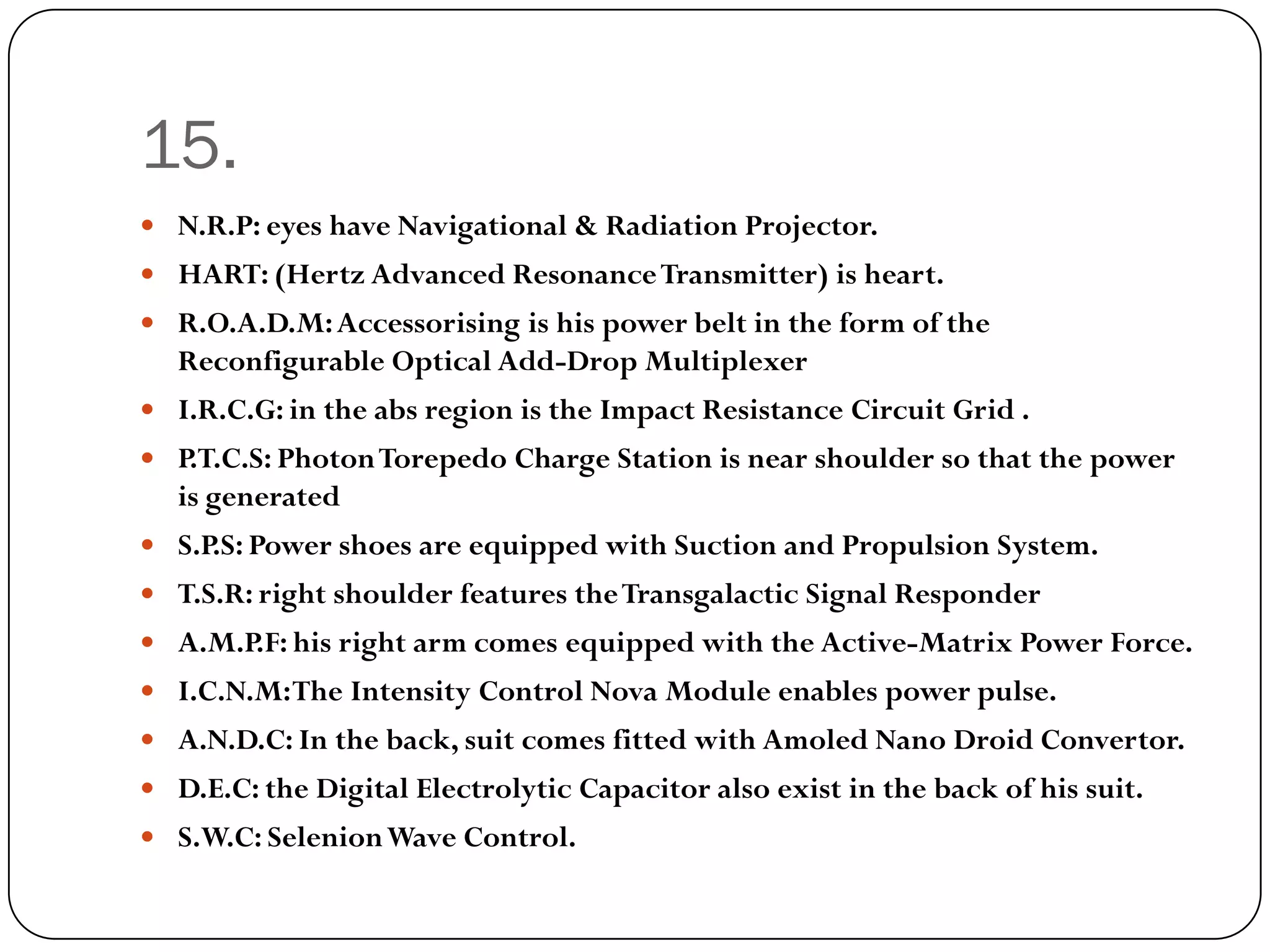 15.
 N.R.P: eyes have Navigational & Radiation Projector.
 HART: (Hertz Advanced Resonance Transmitter) is heart.
 R.O.A.D.M: Accessorising is his power belt in the form of the
  Reconfigurable Optical Add-Drop Multiplexer
 I.R.C.G: in the abs region is the Impact Resistance Circuit Grid .
 P.T.C.S: Photon Torepedo Charge Station is near shoulder so that the power
  is generated
 S.P.S: Power shoes are equipped with Suction and Propulsion System.
 T.S.R: right shoulder features the Transgalactic Signal Responder
 A.M.P.F: his right arm comes equipped with the Active-Matrix Power Force.
 I.C.N.M: The Intensity Control Nova Module enables power pulse.
 A.N.D.C: In the back, suit comes fitted with Amoled Nano Droid Convertor.
 D.E.C: the Digital Electrolytic Capacitor also exist in the back of his suit.
 S.W.C: Selenion Wave Control.
 