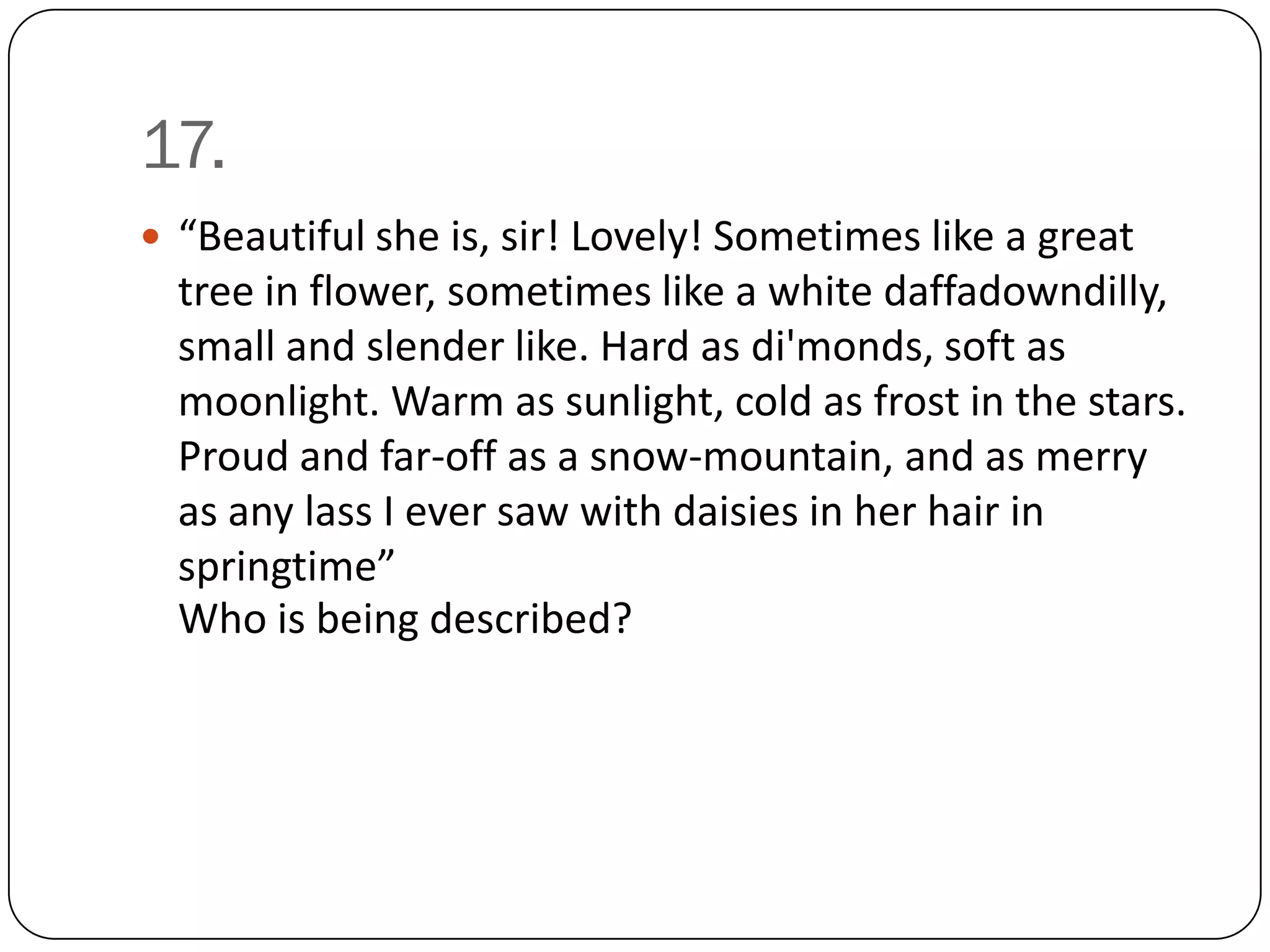 17.
 “Beautiful she is, sir! Lovely! Sometimes like a great
  tree in flower, sometimes like a white daffadowndilly,
  small and slender like. Hard as di'monds, soft as
  moonlight. Warm as sunlight, cold as frost in the stars.
  Proud and far-off as a snow-mountain, and as merry
  as any lass I ever saw with daisies in her hair in
  springtime”
  Who is being described?
 