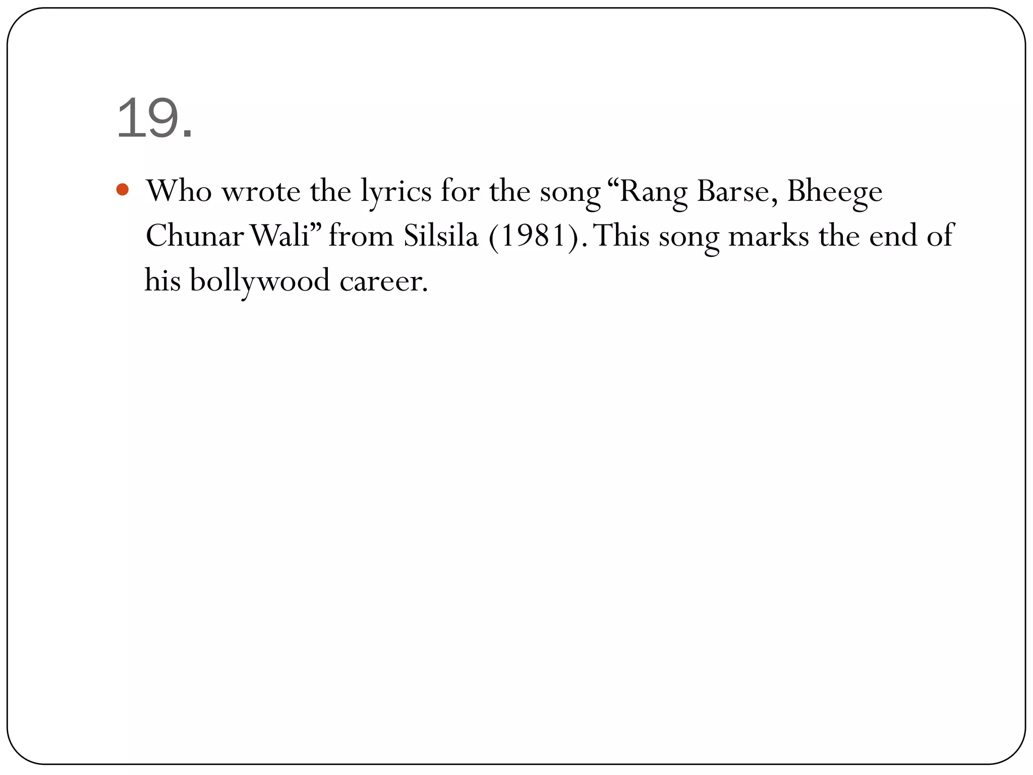 19.
 Who wrote the lyrics for the song “Rang Barse, Bheege
  ChunarWali” from Silsila (1981). This song marks the end of
  his bollywood career.
 