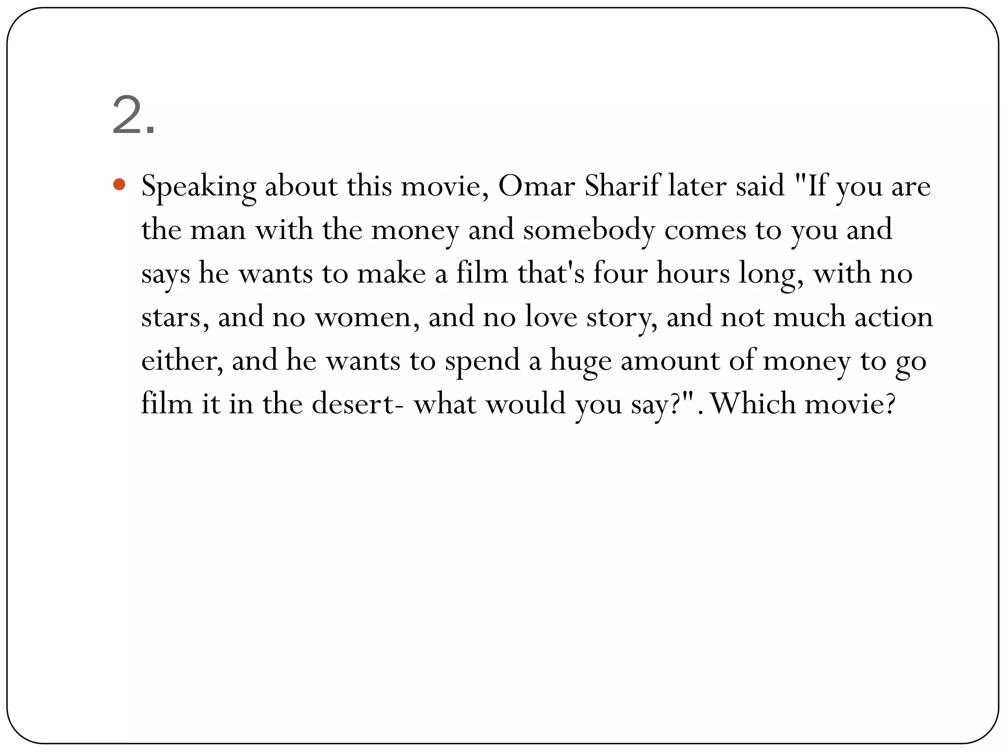 2.
 Speaking about this movie, Omar Sharif later said "If you are
  the man with the money and somebody comes to you and
  says he wants to make a film that's four hours long, with no
  stars, and no women, and no love story, and not much action
  either, and he wants to spend a huge amount of money to go
  film it in the desert- what would you say?". Which movie?
 