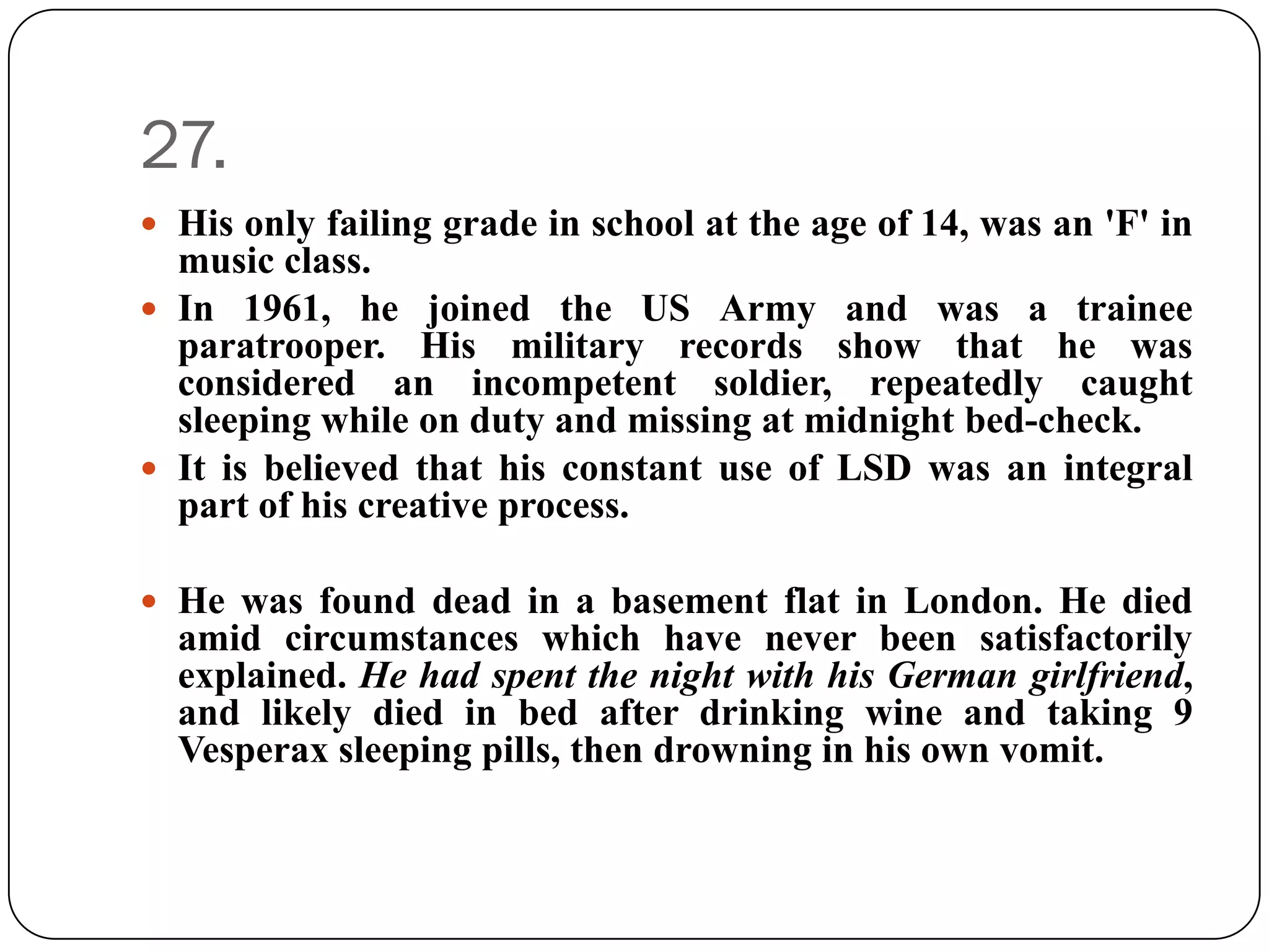 27.
 His only failing grade in school at the age of 14, was an 'F' in
  music class.
 In 1961, he joined the US Army and was a trainee
  paratrooper. His military records show that he was
  considered an incompetent soldier, repeatedly caught
  sleeping while on duty and missing at midnight bed-check.
 It is believed that his constant use of LSD was an integral
  part of his creative process.

 He was found dead in a basement flat in London. He died
  amid circumstances which have never been satisfactorily
  explained. He had spent the night with his German girlfriend,
  and likely died in bed after drinking wine and taking 9
  Vesperax sleeping pills, then drowning in his own vomit.
 