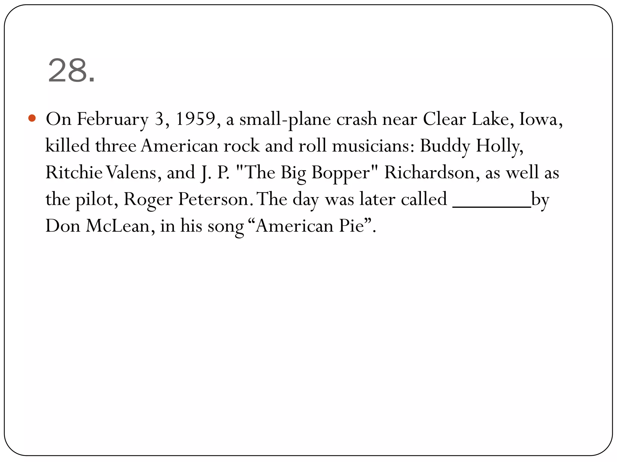 28.
 On February 3, 1959, a small-plane crash near Clear Lake, Iowa,
  killed three American rock and roll musicians: Buddy Holly,
  Ritchie Valens, and J. P. "The Big Bopper" Richardson, as well as
  the pilot, Roger Peterson. The day was later called _______by
  Don McLean, in his song “American Pie”.
 