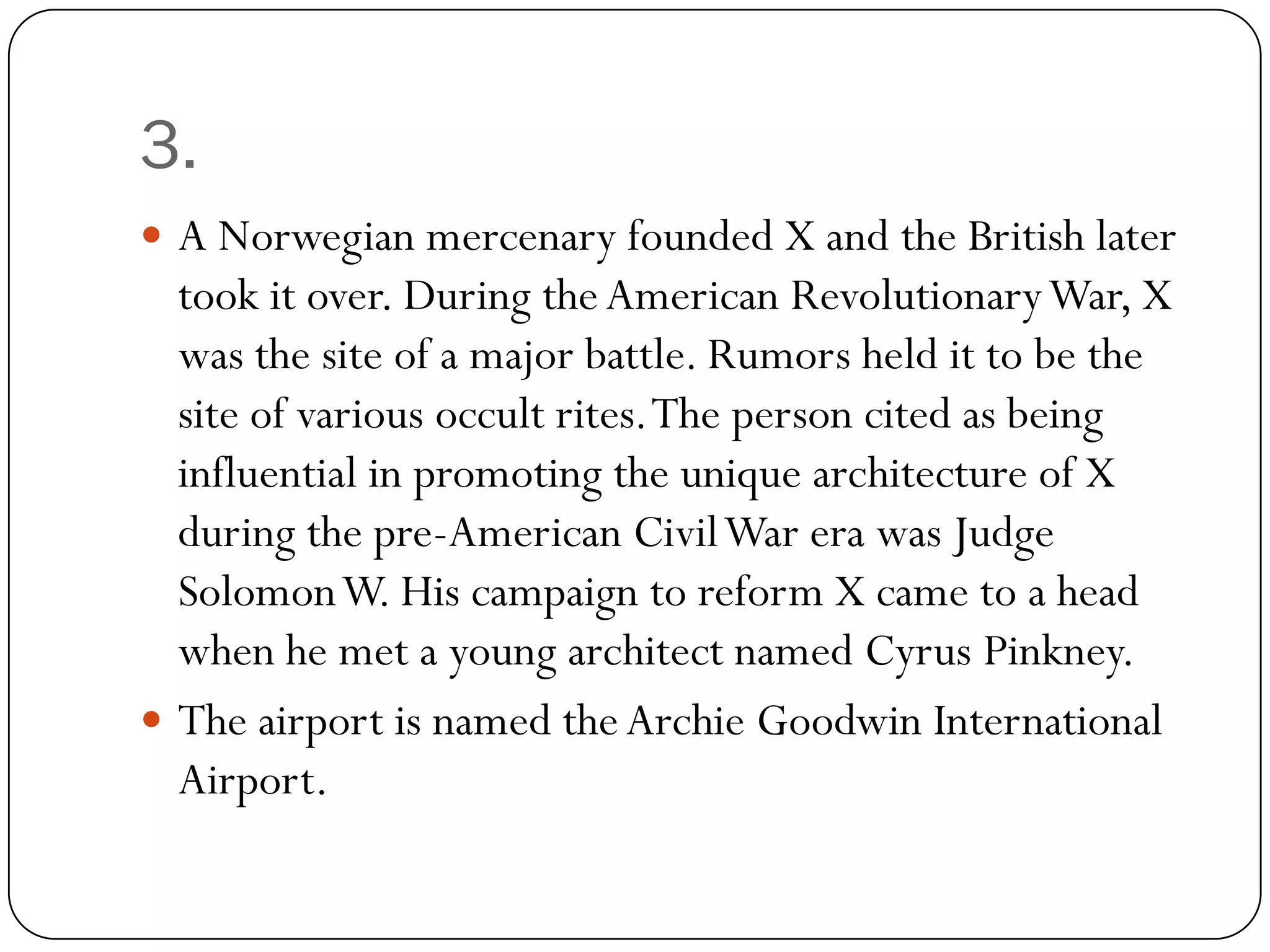 3.
 A Norwegian mercenary founded X and the British later
  took it over. During the American Revolutionary War, X
  was the site of a major battle. Rumors held it to be the
  site of various occult rites. The person cited as being
  influential in promoting the unique architecture of X
  during the pre-American Civil War era was Judge
  Solomon W. His campaign to reform X came to a head
  when he met a young architect named Cyrus Pinkney.
 The airport is named the Archie Goodwin International
  Airport.
 