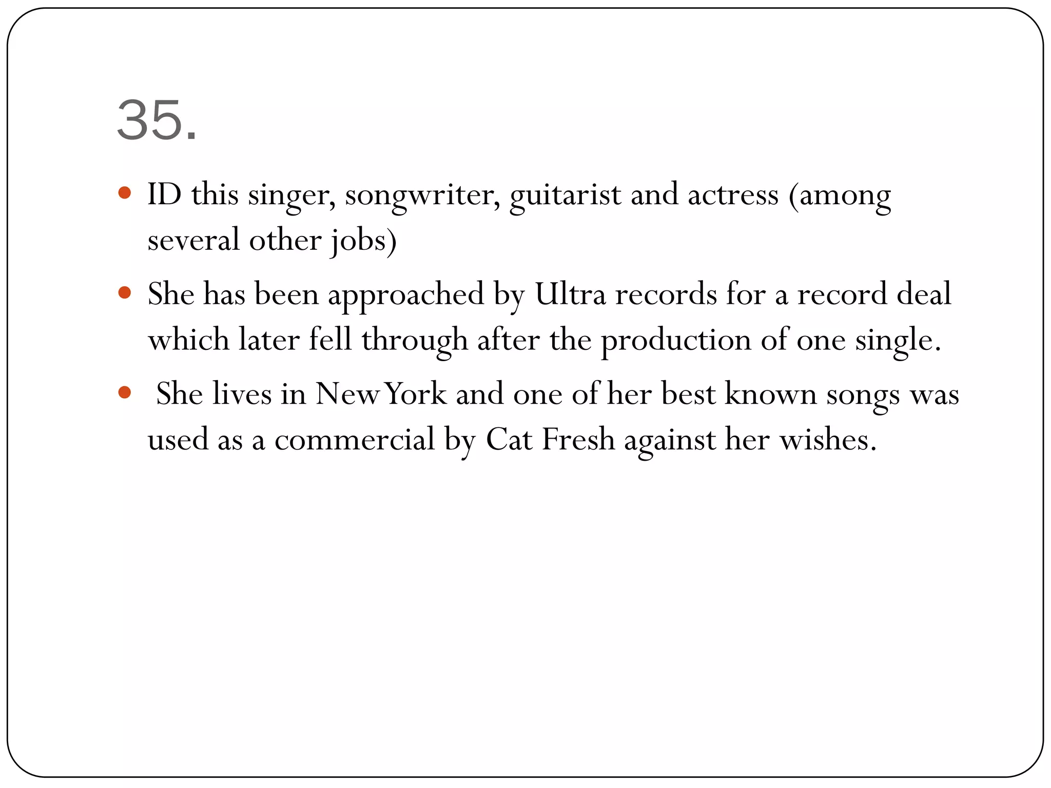 35.
 ID this singer, songwriter, guitarist and actress (among
  several other jobs)
 She has been approached by Ultra records for a record deal
  which later fell through after the production of one single.
 She lives in New York and one of her best known songs was
  used as a commercial by Cat Fresh against her wishes.
 