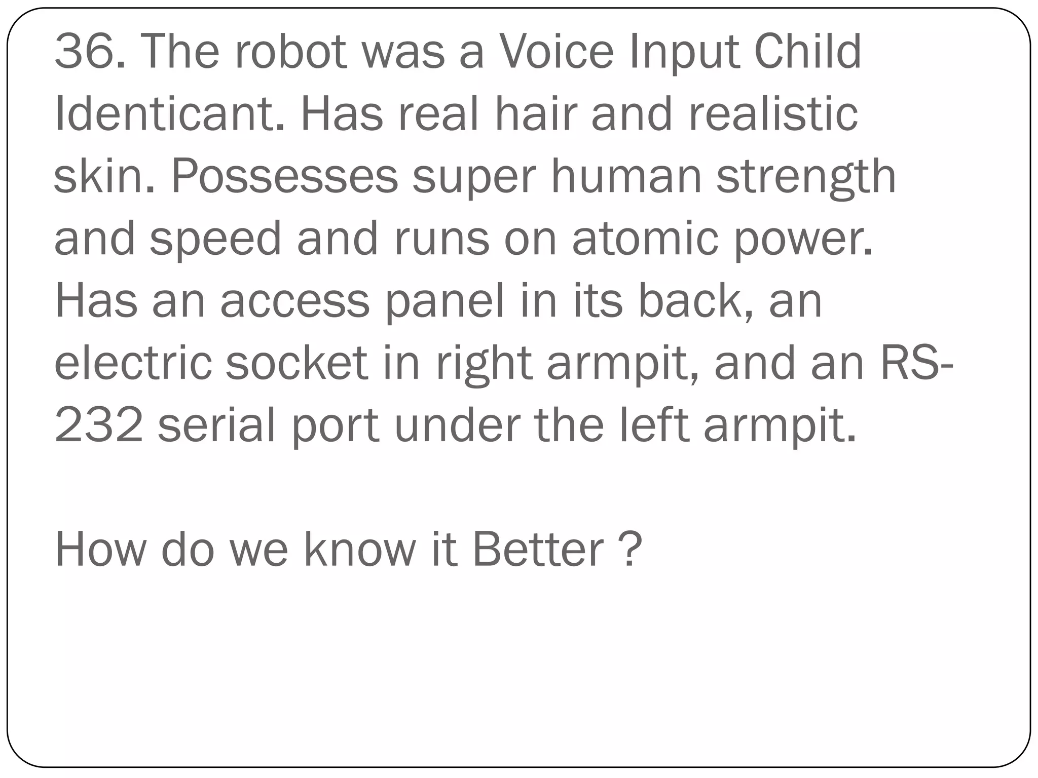 36. The robot was a Voice Input Child
Identicant. Has real hair and realistic
skin. Possesses super human strength
and speed and runs on atomic power.
Has an access panel in its back, an
electric socket in right armpit, and an RS-
232 serial port under the left armpit.

How do we know it Better ?
 