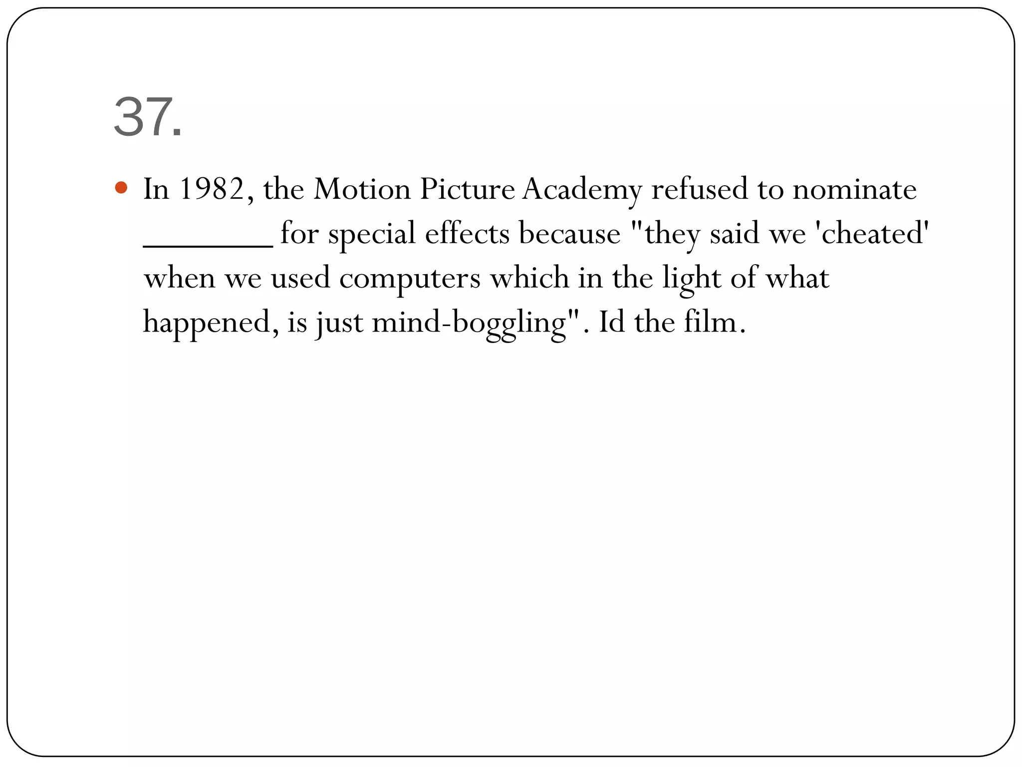 37.
 In 1982, the Motion Picture Academy refused to nominate
  _______ for special effects because "they said we 'cheated'
  when we used computers which in the light of what
  happened, is just mind-boggling". Id the film.
 