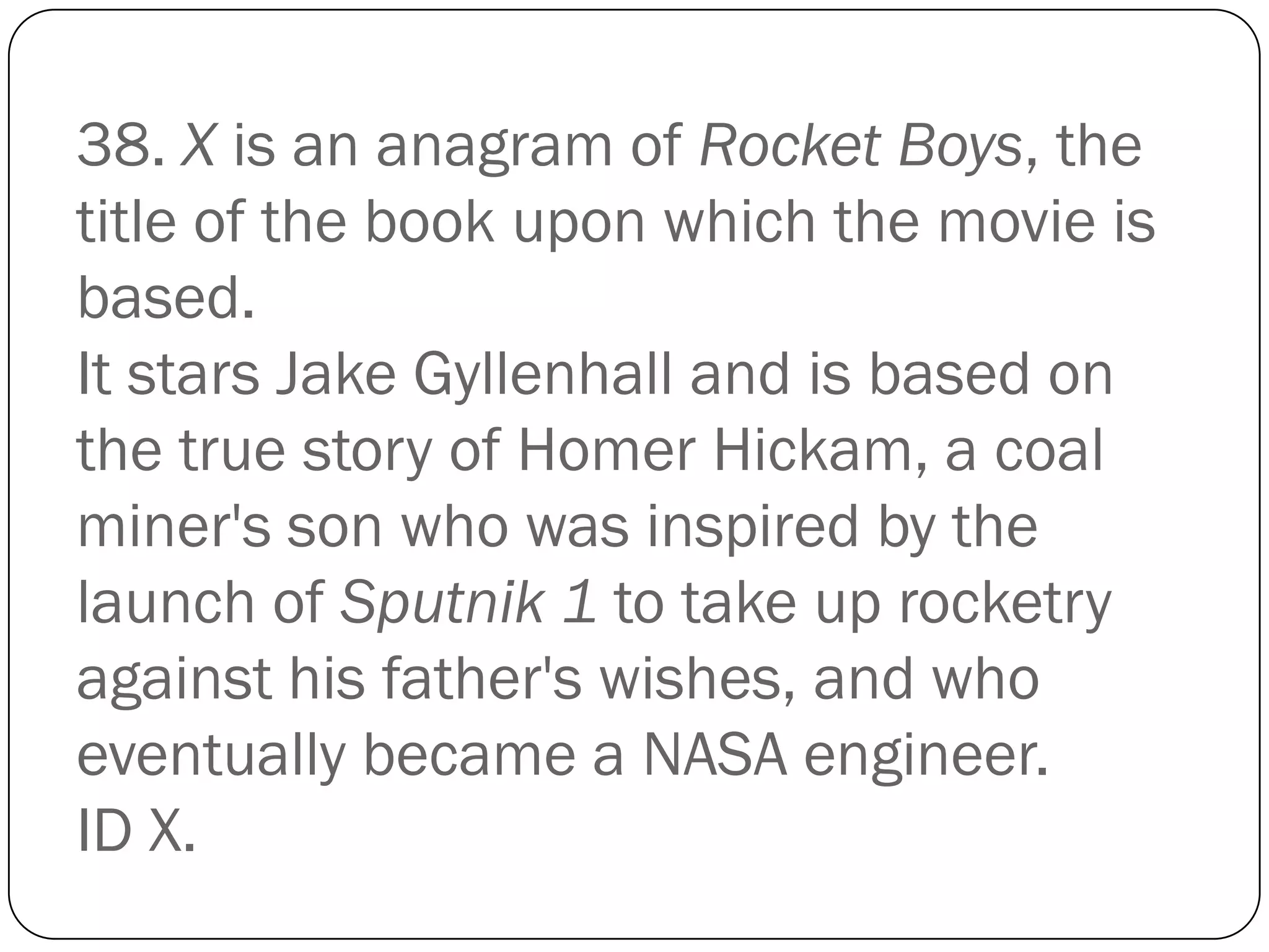 38. X is an anagram of Rocket Boys, the
title of the book upon which the movie is
based.
It stars Jake Gyllenhall and is based on
the true story of Homer Hickam, a coal
miner's son who was inspired by the
launch of Sputnik 1 to take up rocketry
against his father's wishes, and who
eventually became a NASA engineer.
ID X.
 