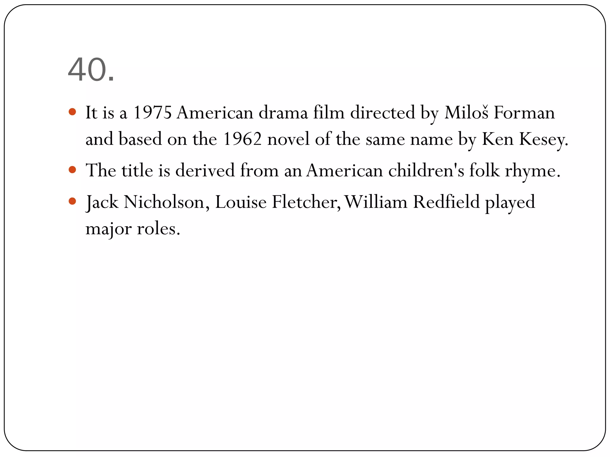40.
 It is a 1975 American drama film directed by Miloš Forman
  and based on the 1962 novel of the same name by Ken Kesey.
 The title is derived from an American children's folk rhyme.
 Jack Nicholson, Louise Fletcher, William Redfield played
  major roles.
 