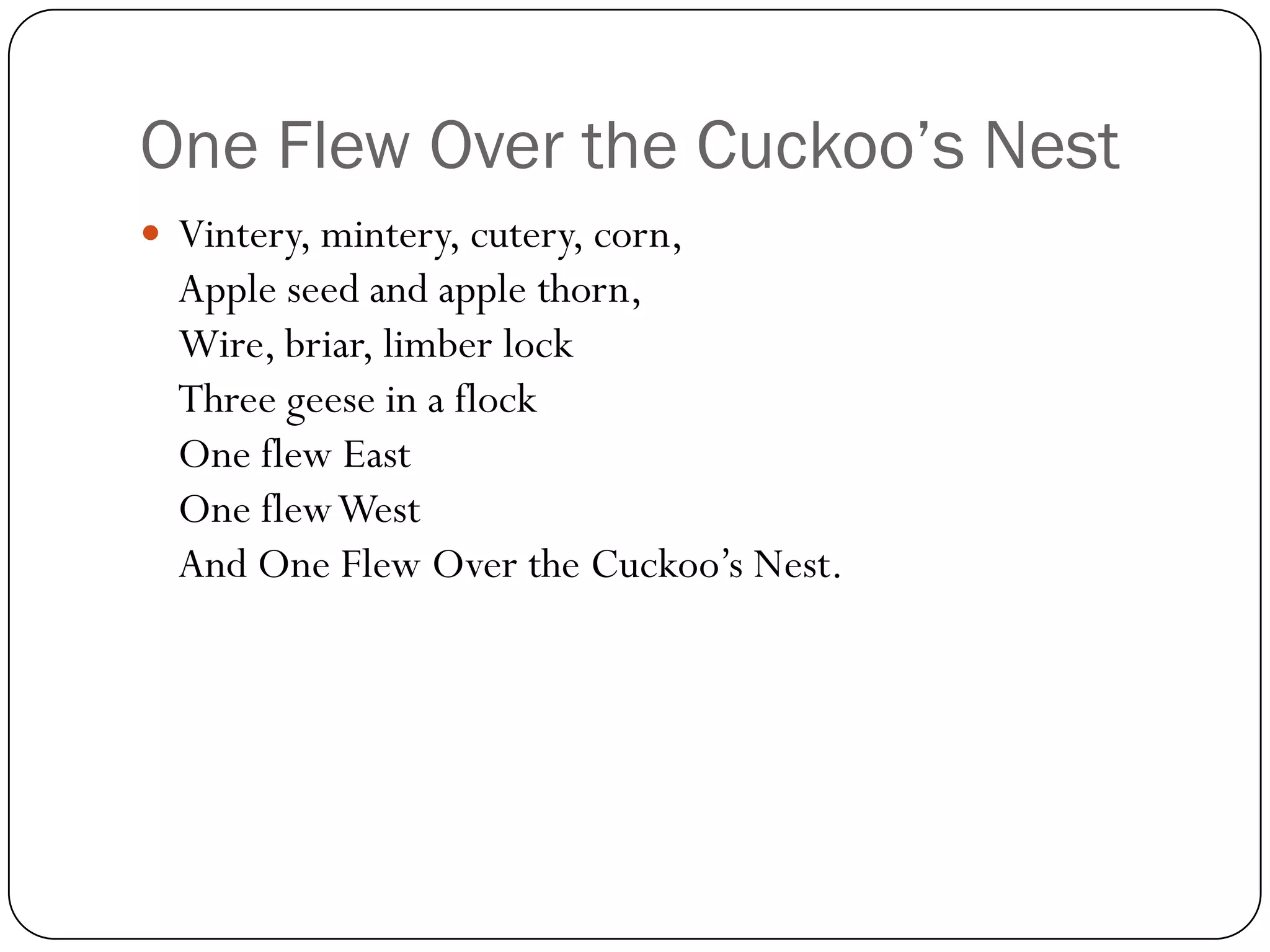 One Flew Over the Cuckoo’s Nest
 Vintery, mintery, cutery, corn,
  Apple seed and apple thorn,
  Wire, briar, limber lock
  Three geese in a flock
  One flew East
  One flew West
  And One Flew Over the Cuckoo’s Nest.
 