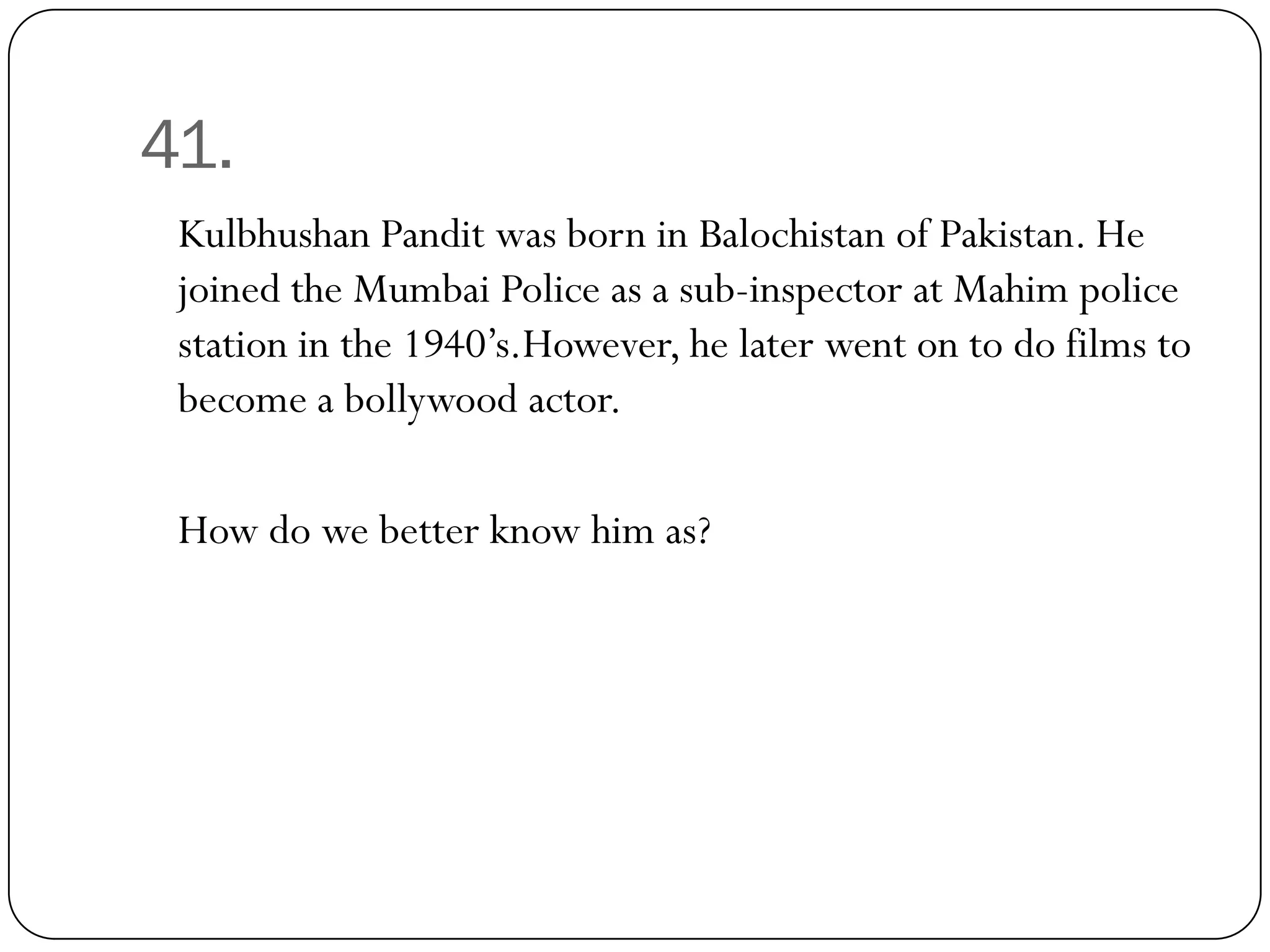 41.
 Kulbhushan Pandit was born in Balochistan of Pakistan. He
 joined the Mumbai Police as a sub-inspector at Mahim police
 station in the 1940’s.However, he later went on to do films to
 become a bollywood actor.

 How do we better know him as?
 