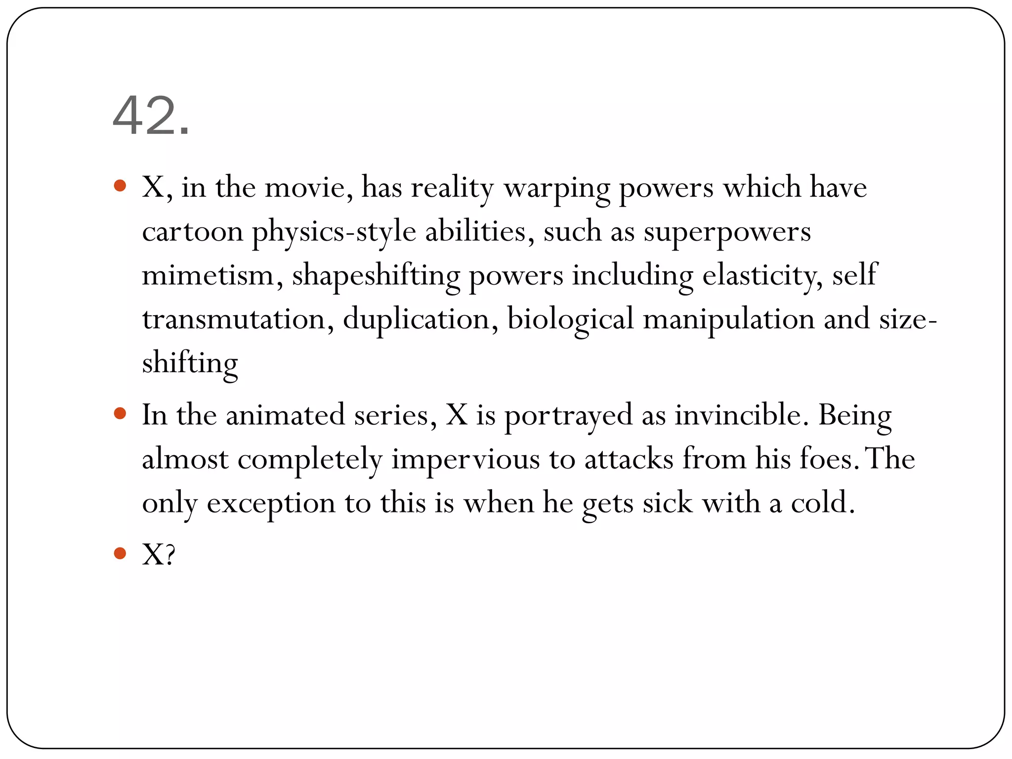 42.
 X, in the movie, has reality warping powers which have
  cartoon physics-style abilities, such as superpowers
  mimetism, shapeshifting powers including elasticity, self
  transmutation, duplication, biological manipulation and size-
  shifting
 In the animated series, X is portrayed as invincible. Being
  almost completely impervious to attacks from his foes. The
  only exception to this is when he gets sick with a cold.
 X?
 