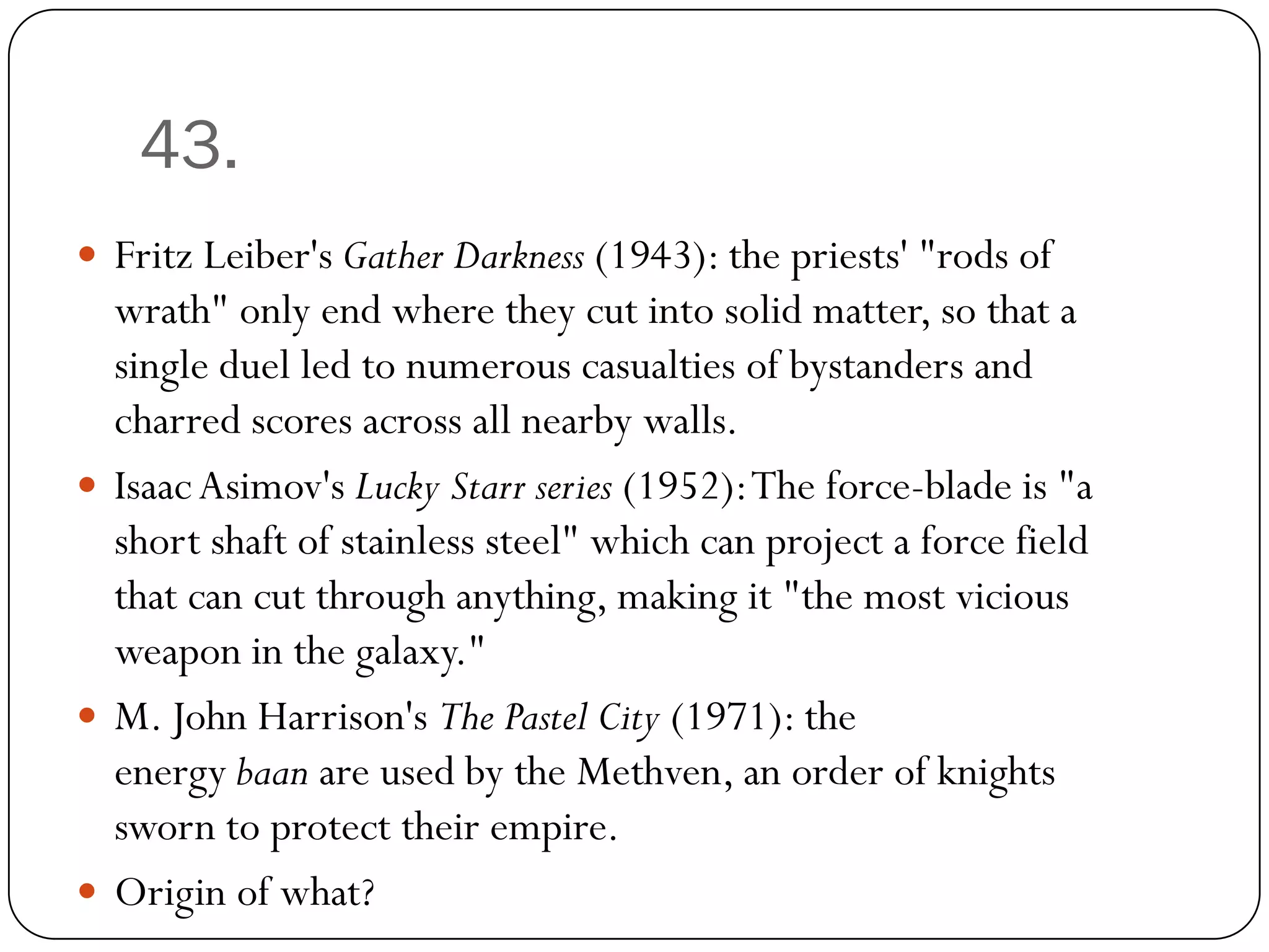 43.
 Fritz Leiber's Gather Darkness (1943): the priests' "rods of
  wrath" only end where they cut into solid matter, so that a
  single duel led to numerous casualties of bystanders and
  charred scores across all nearby walls.
 Isaac Asimov's Lucky Starr series (1952): The force-blade is "a
  short shaft of stainless steel" which can project a force field
  that can cut through anything, making it "the most vicious
  weapon in the galaxy."
 M. John Harrison's The Pastel City (1971): the
  energy baan are used by the Methven, an order of knights
  sworn to protect their empire.
 Origin of what?
 