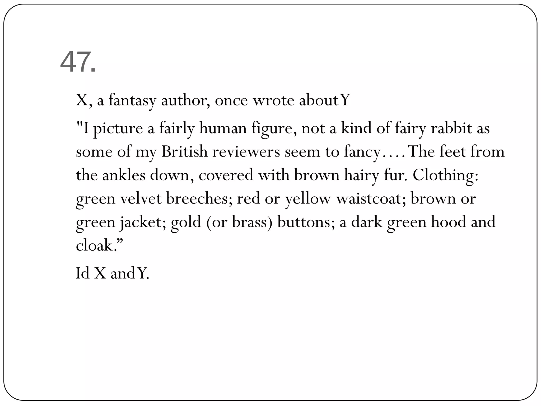 47.
 X, a fantasy author, once wrote about Y
 "I picture a fairly human figure, not a kind of fairy rabbit as
 some of my British reviewers seem to fancy…. The feet from
 the ankles down, covered with brown hairy fur. Clothing:
 green velvet breeches; red or yellow waistcoat; brown or
 green jacket; gold (or brass) buttons; a dark green hood and
 cloak.”
 Id X and Y.
 