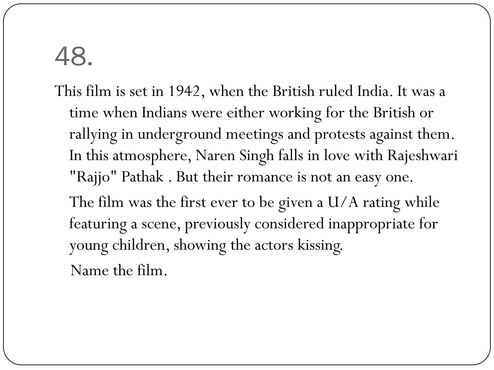 48.
This film is set in 1942, when the British ruled India. It was a
  time when Indians were either working for the British or
  rallying in underground meetings and protests against them.
  In this atmosphere, Naren Singh falls in love with Rajeshwari
  "Rajjo" Pathak . But their romance is not an easy one.
  The film was the first ever to be given a U/A rating while
  featuring a scene, previously considered inappropriate for
  young children, showing the actors kissing.
  Name the film.
 