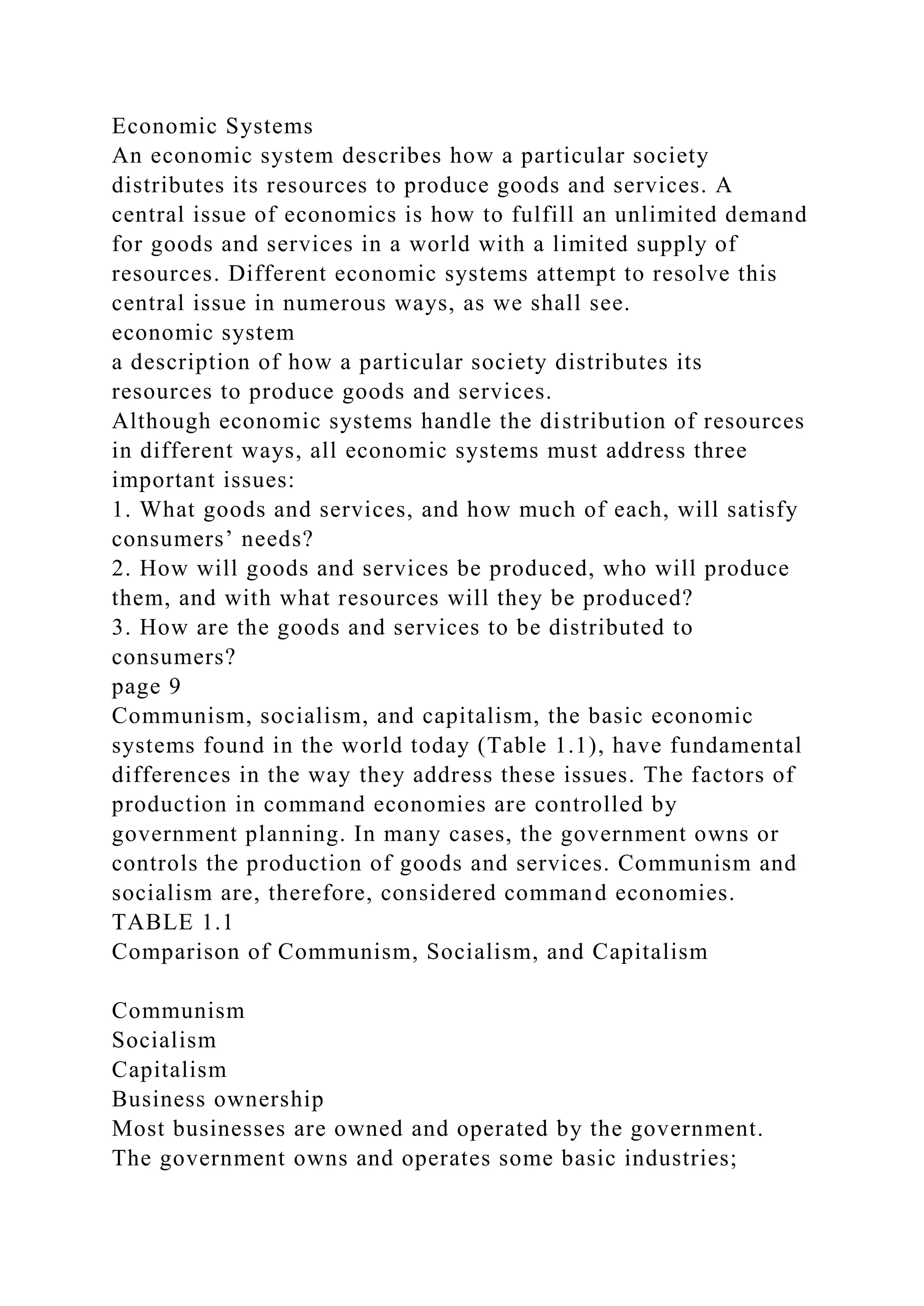 Economic Systems
An economic system describes how a particular society
distributes its resources to produce goods and services. A
central issue of economics is how to fulfill an unlimited demand
for goods and services in a world with a limited supply of
resources. Different economic systems attempt to resolve this
central issue in numerous ways, as we shall see.
economic system
a description of how a particular society distributes its
resources to produce goods and services.
Although economic systems handle the distribution of resources
in different ways, all economic systems must address three
important issues:
1. What goods and services, and how much of each, will satisfy
consumers’ needs?
2. How will goods and services be produced, who will produce
them, and with what resources will they be produced?
3. How are the goods and services to be distributed to
consumers?
page 9
Communism, socialism, and capitalism, the basic economic
systems found in the world today (Table 1.1), have fundamental
differences in the way they address these issues. The factors of
production in command economies are controlled by
government planning. In many cases, the government owns or
controls the production of goods and services. Communism and
socialism are, therefore, considered command economies.
TABLE 1.1
Comparison of Communism, Socialism, and Capitalism
Communism
Socialism
Capitalism
Business ownership
Most businesses are owned and operated by the government.
The government owns and operates some basic industries;
 