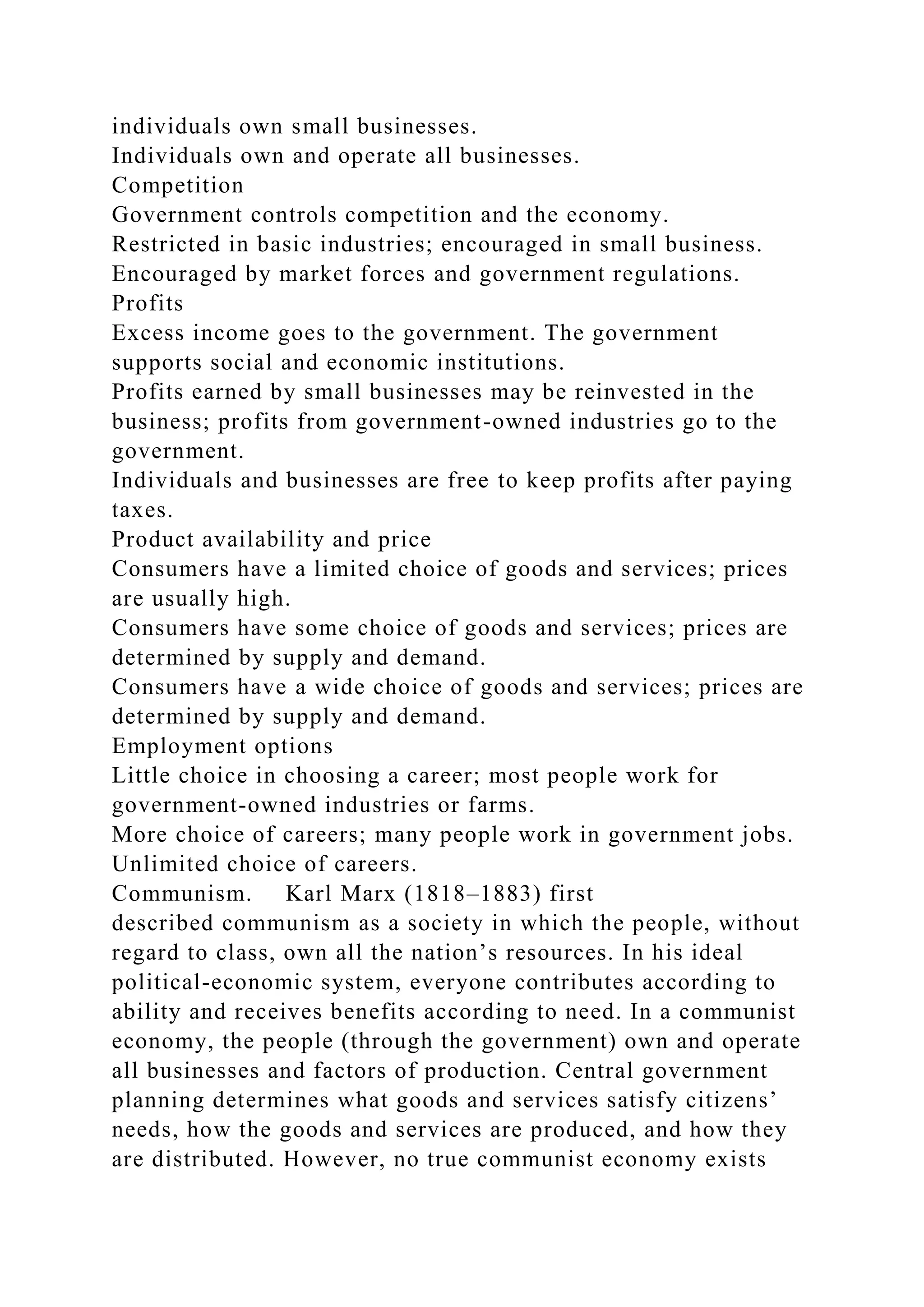 individuals own small businesses.
Individuals own and operate all businesses.
Competition
Government controls competition and the economy.
Restricted in basic industries; encouraged in small business.
Encouraged by market forces and government regulations.
Profits
Excess income goes to the government. The government
supports social and economic institutions.
Profits earned by small businesses may be reinvested in the
business; profits from government-owned industries go to the
government.
Individuals and businesses are free to keep profits after paying
taxes.
Product availability and price
Consumers have a limited choice of goods and services; prices
are usually high.
Consumers have some choice of goods and services; prices are
determined by supply and demand.
Consumers have a wide choice of goods and services; prices are
determined by supply and demand.
Employment options
Little choice in choosing a career; most people work for
government-owned industries or farms.
More choice of careers; many people work in government jobs.
Unlimited choice of careers.
Communism. Karl Marx (1818–1883) first
described communism as a society in which the people, without
regard to class, own all the nation’s resources. In his ideal
political-economic system, everyone contributes according to
ability and receives benefits according to need. In a communist
economy, the people (through the government) own and operate
all businesses and factors of production. Central government
planning determines what goods and services satisfy citizens’
needs, how the goods and services are produced, and how they
are distributed. However, no true communist economy exists
 