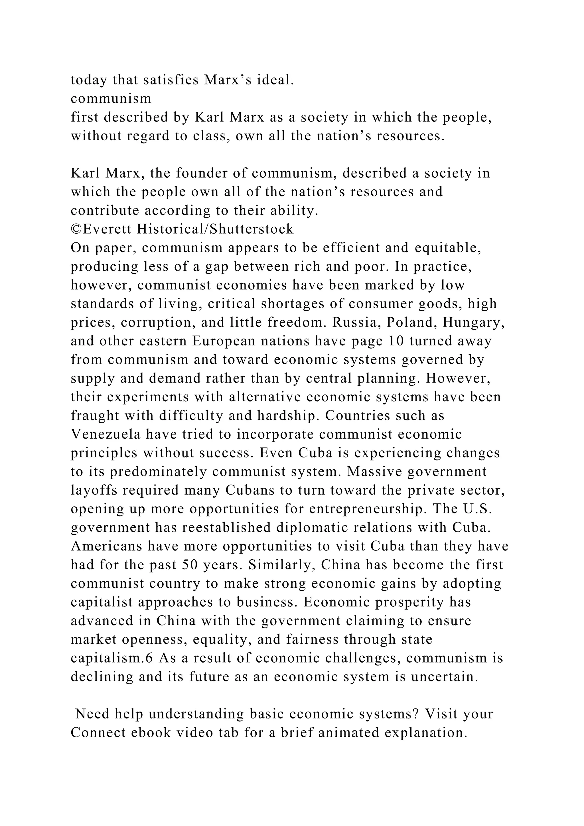 today that satisfies Marx’s ideal.
communism
first described by Karl Marx as a society in which the people,
without regard to class, own all the nation’s resources.
Karl Marx, the founder of communism, described a society in
which the people own all of the nation’s resources and
contribute according to their ability.
©Everett Historical/Shutterstock
On paper, communism appears to be efficient and equitable,
producing less of a gap between rich and poor. In practice,
however, communist economies have been marked by low
standards of living, critical shortages of consumer goods, high
prices, corruption, and little freedom. Russia, Poland, Hungary,
and other eastern European nations have page 10 turned away
from communism and toward economic systems governed by
supply and demand rather than by central planning. However,
their experiments with alternative economic systems have been
fraught with difficulty and hardship. Countries such as
Venezuela have tried to incorporate communist economic
principles without success. Even Cuba is experiencing changes
to its predominately communist system. Massive government
layoffs required many Cubans to turn toward the private sector,
opening up more opportunities for entrepreneurship. The U.S.
government has reestablished diplomatic relations with Cuba.
Americans have more opportunities to visit Cuba than they have
had for the past 50 years. Similarly, China has become the first
communist country to make strong economic gains by adopting
capitalist approaches to business. Economic prosperity has
advanced in China with the government claiming to ensure
market openness, equality, and fairness through state
capitalism.6 As a result of economic challenges, communism is
declining and its future as an economic system is uncertain.
Need help understanding basic economic systems? Visit your
Connect ebook video tab for a brief animated explanation.
 