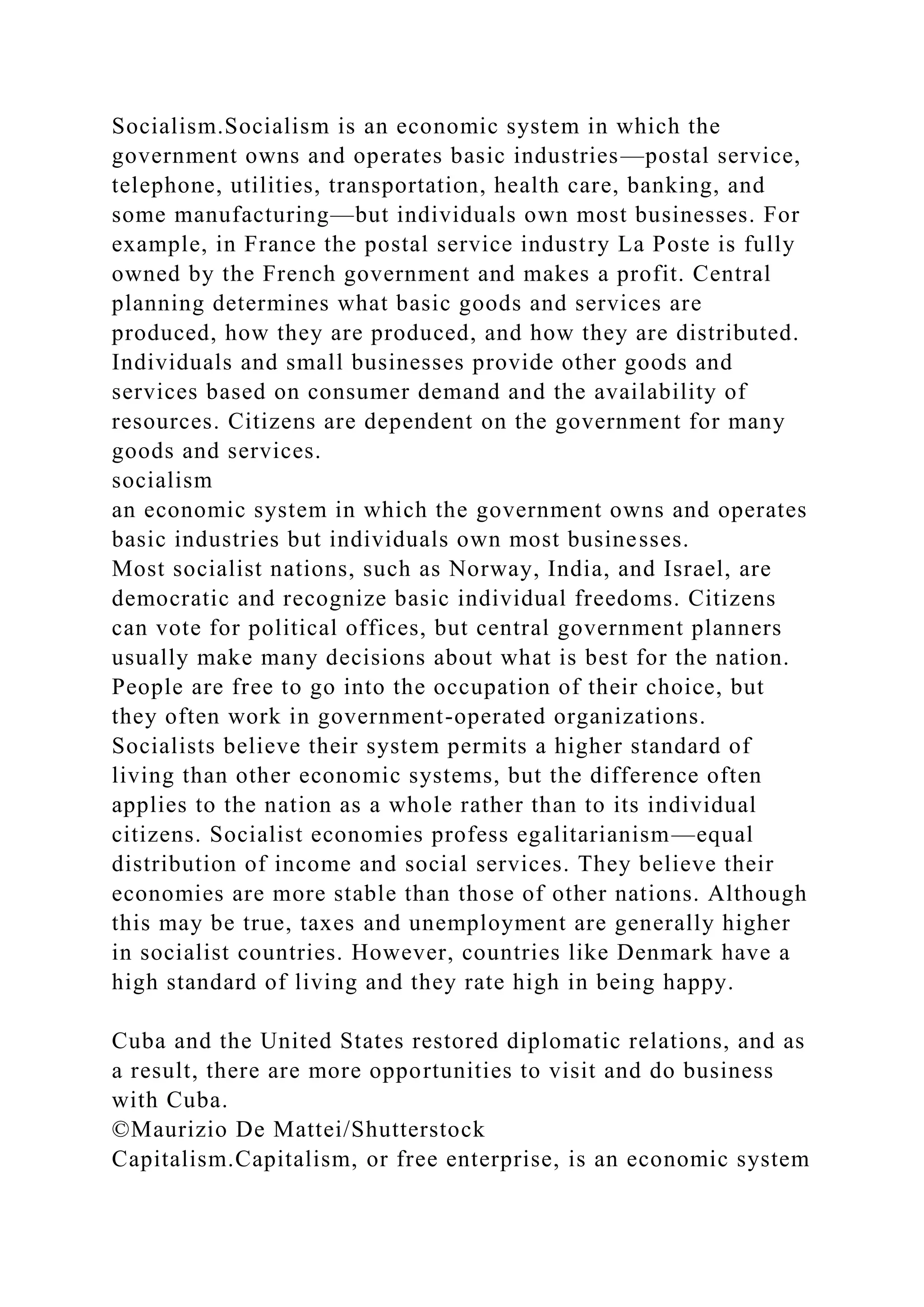 Socialism.Socialism is an economic system in which the
government owns and operates basic industries—postal service,
telephone, utilities, transportation, health care, banking, and
some manufacturing—but individuals own most businesses. For
example, in France the postal service industry La Poste is fully
owned by the French government and makes a profit. Central
planning determines what basic goods and services are
produced, how they are produced, and how they are distributed.
Individuals and small businesses provide other goods and
services based on consumer demand and the availability of
resources. Citizens are dependent on the government for many
goods and services.
socialism
an economic system in which the government owns and operates
basic industries but individuals own most businesses.
Most socialist nations, such as Norway, India, and Israel, are
democratic and recognize basic individual freedoms. Citizens
can vote for political offices, but central government planners
usually make many decisions about what is best for the nation.
People are free to go into the occupation of their choice, but
they often work in government-operated organizations.
Socialists believe their system permits a higher standard of
living than other economic systems, but the difference often
applies to the nation as a whole rather than to its individual
citizens. Socialist economies profess egalitarianism—equal
distribution of income and social services. They believe their
economies are more stable than those of other nations. Although
this may be true, taxes and unemployment are generally higher
in socialist countries. However, countries like Denmark have a
high standard of living and they rate high in being happy.
Cuba and the United States restored diplomatic relations, and as
a result, there are more opportunities to visit and do business
with Cuba.
©Maurizio De Mattei/Shutterstock
Capitalism.Capitalism, or free enterprise, is an economic system
 