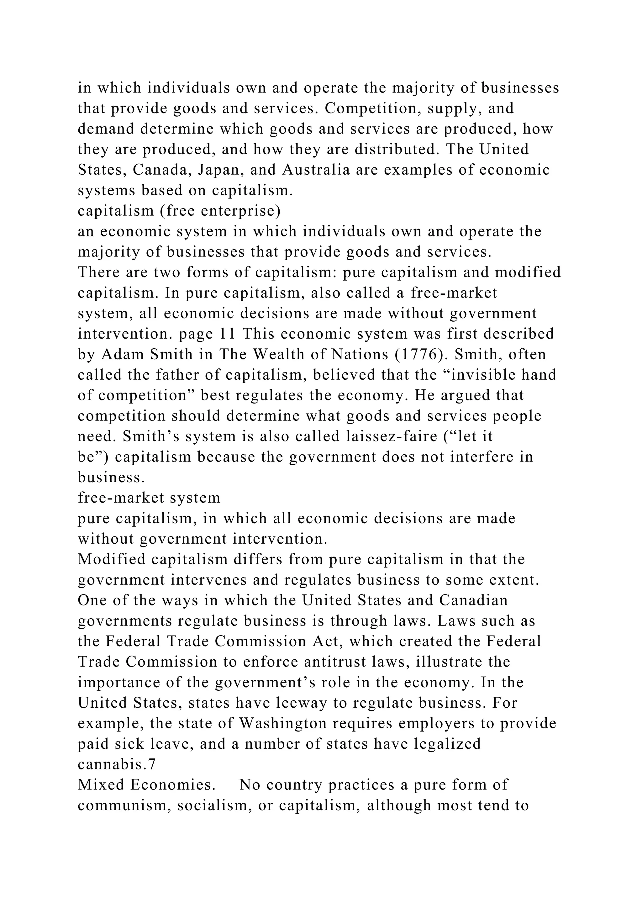 in which individuals own and operate the majority of businesses
that provide goods and services. Competition, supply, and
demand determine which goods and services are produced, how
they are produced, and how they are distributed. The United
States, Canada, Japan, and Australia are examples of economic
systems based on capitalism.
capitalism (free enterprise)
an economic system in which individuals own and operate the
majority of businesses that provide goods and services.
There are two forms of capitalism: pure capitalism and modified
capitalism. In pure capitalism, also called a free-market
system, all economic decisions are made without government
intervention. page 11 This economic system was first described
by Adam Smith in The Wealth of Nations (1776). Smith, often
called the father of capitalism, believed that the “invisible hand
of competition” best regulates the economy. He argued that
competition should determine what goods and services people
need. Smith’s system is also called laissez-faire (“let it
be”) capitalism because the government does not interfere in
business.
free-market system
pure capitalism, in which all economic decisions are made
without government intervention.
Modified capitalism differs from pure capitalism in that the
government intervenes and regulates business to some extent.
One of the ways in which the United States and Canadian
governments regulate business is through laws. Laws such as
the Federal Trade Commission Act, which created the Federal
Trade Commission to enforce antitrust laws, illustrate the
importance of the government’s role in the economy. In the
United States, states have leeway to regulate business. For
example, the state of Washington requires employers to provide
paid sick leave, and a number of states have legalized
cannabis.7
Mixed Economies. No country practices a pure form of
communism, socialism, or capitalism, although most tend to
 