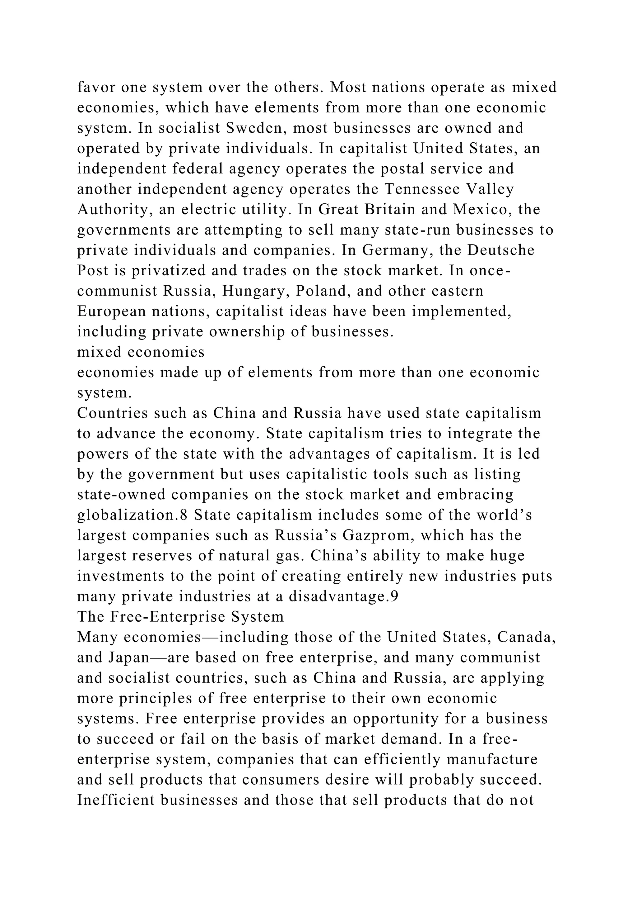 favor one system over the others. Most nations operate as mixed
economies, which have elements from more than one economic
system. In socialist Sweden, most businesses are owned and
operated by private individuals. In capitalist United States, an
independent federal agency operates the postal service and
another independent agency operates the Tennessee Valley
Authority, an electric utility. In Great Britain and Mexico, the
governments are attempting to sell many state-run businesses to
private individuals and companies. In Germany, the Deutsche
Post is privatized and trades on the stock market. In once-
communist Russia, Hungary, Poland, and other eastern
European nations, capitalist ideas have been implemented,
including private ownership of businesses.
mixed economies
economies made up of elements from more than one economic
system.
Countries such as China and Russia have used state capitalism
to advance the economy. State capitalism tries to integrate the
powers of the state with the advantages of capitalism. It is led
by the government but uses capitalistic tools such as listing
state-owned companies on the stock market and embracing
globalization.8 State capitalism includes some of the world’s
largest companies such as Russia’s Gazprom, which has the
largest reserves of natural gas. China’s ability to make huge
investments to the point of creating entirely new industries puts
many private industries at a disadvantage.9
The Free-Enterprise System
Many economies—including those of the United States, Canada,
and Japan—are based on free enterprise, and many communist
and socialist countries, such as China and Russia, are applying
more principles of free enterprise to their own economic
systems. Free enterprise provides an opportunity for a business
to succeed or fail on the basis of market demand. In a free-
enterprise system, companies that can efficiently manufacture
and sell products that consumers desire will probably succeed.
Inefficient businesses and those that sell products that do not
 