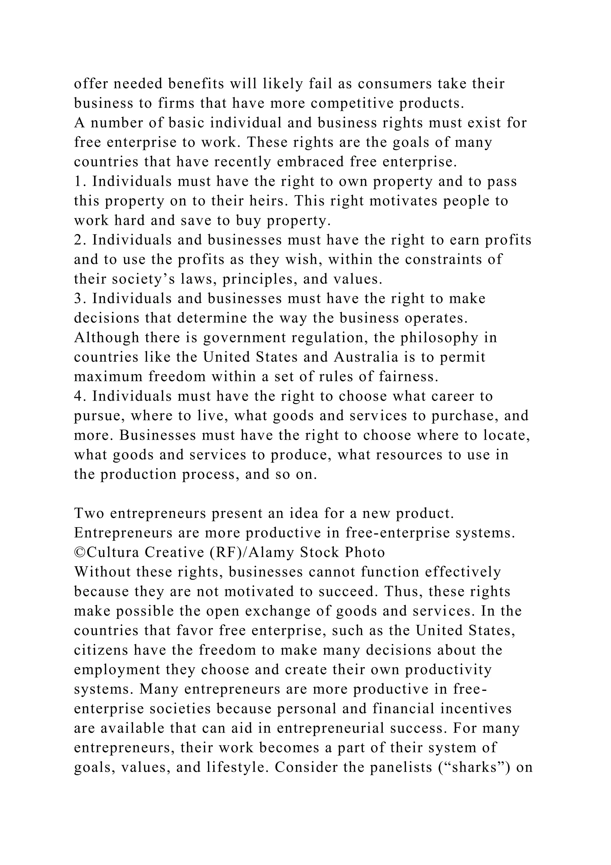 offer needed benefits will likely fail as consumers take their
business to firms that have more competitive products.
A number of basic individual and business rights must exist for
free enterprise to work. These rights are the goals of many
countries that have recently embraced free enterprise.
1. Individuals must have the right to own property and to pass
this property on to their heirs. This right motivates people to
work hard and save to buy property.
2. Individuals and businesses must have the right to earn profits
and to use the profits as they wish, within the constraints of
their society’s laws, principles, and values.
3. Individuals and businesses must have the right to make
decisions that determine the way the business operates.
Although there is government regulation, the philosophy in
countries like the United States and Australia is to permit
maximum freedom within a set of rules of fairness.
4. Individuals must have the right to choose what career to
pursue, where to live, what goods and services to purchase, and
more. Businesses must have the right to choose where to locate,
what goods and services to produce, what resources to use in
the production process, and so on.
Two entrepreneurs present an idea for a new product.
Entrepreneurs are more productive in free-enterprise systems.
©Cultura Creative (RF)/Alamy Stock Photo
Without these rights, businesses cannot function effectively
because they are not motivated to succeed. Thus, these rights
make possible the open exchange of goods and services. In the
countries that favor free enterprise, such as the United States,
citizens have the freedom to make many decisions about the
employment they choose and create their own productivity
systems. Many entrepreneurs are more productive in free-
enterprise societies because personal and financial incentives
are available that can aid in entrepreneurial success. For many
entrepreneurs, their work becomes a part of their system of
goals, values, and lifestyle. Consider the panelists (“sharks”) on
 