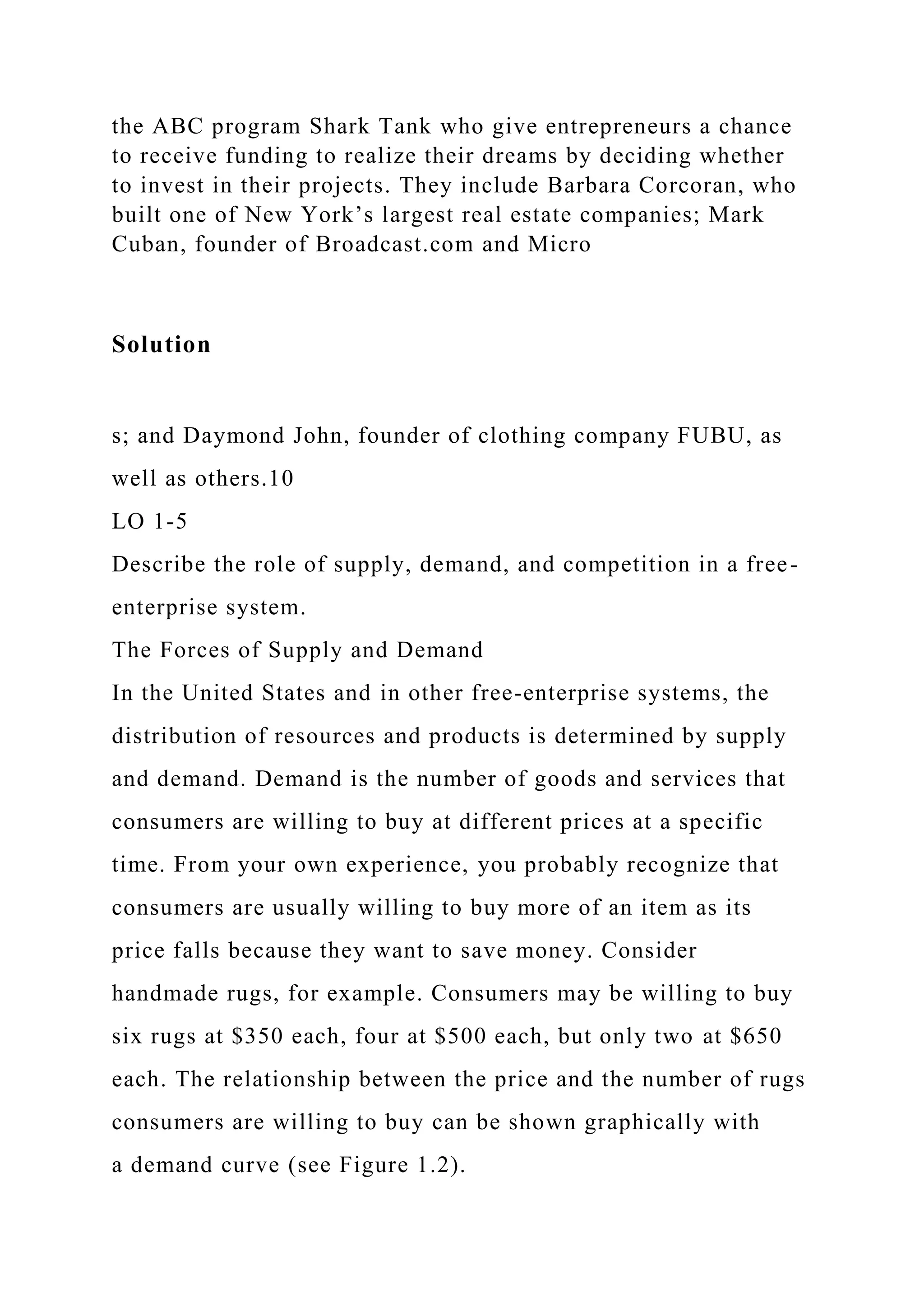 the ABC program Shark Tank who give entrepreneurs a chance
to receive funding to realize their dreams by deciding whether
to invest in their projects. They include Barbara Corcoran, who
built one of New York’s largest real estate companies; Mark
Cuban, founder of Broadcast.com and Micro
Solution
s; and Daymond John, founder of clothing company FUBU, as
well as others.10
LO 1-5
Describe the role of supply, demand, and competition in a free-
enterprise system.
The Forces of Supply and Demand
In the United States and in other free-enterprise systems, the
distribution of resources and products is determined by supply
and demand. Demand is the number of goods and services that
consumers are willing to buy at different prices at a specific
time. From your own experience, you probably recognize that
consumers are usually willing to buy more of an item as its
price falls because they want to save money. Consider
handmade rugs, for example. Consumers may be willing to buy
six rugs at $350 each, four at $500 each, but only two at $650
each. The relationship between the price and the number of rugs
consumers are willing to buy can be shown graphically with
a demand curve (see Figure 1.2).
 