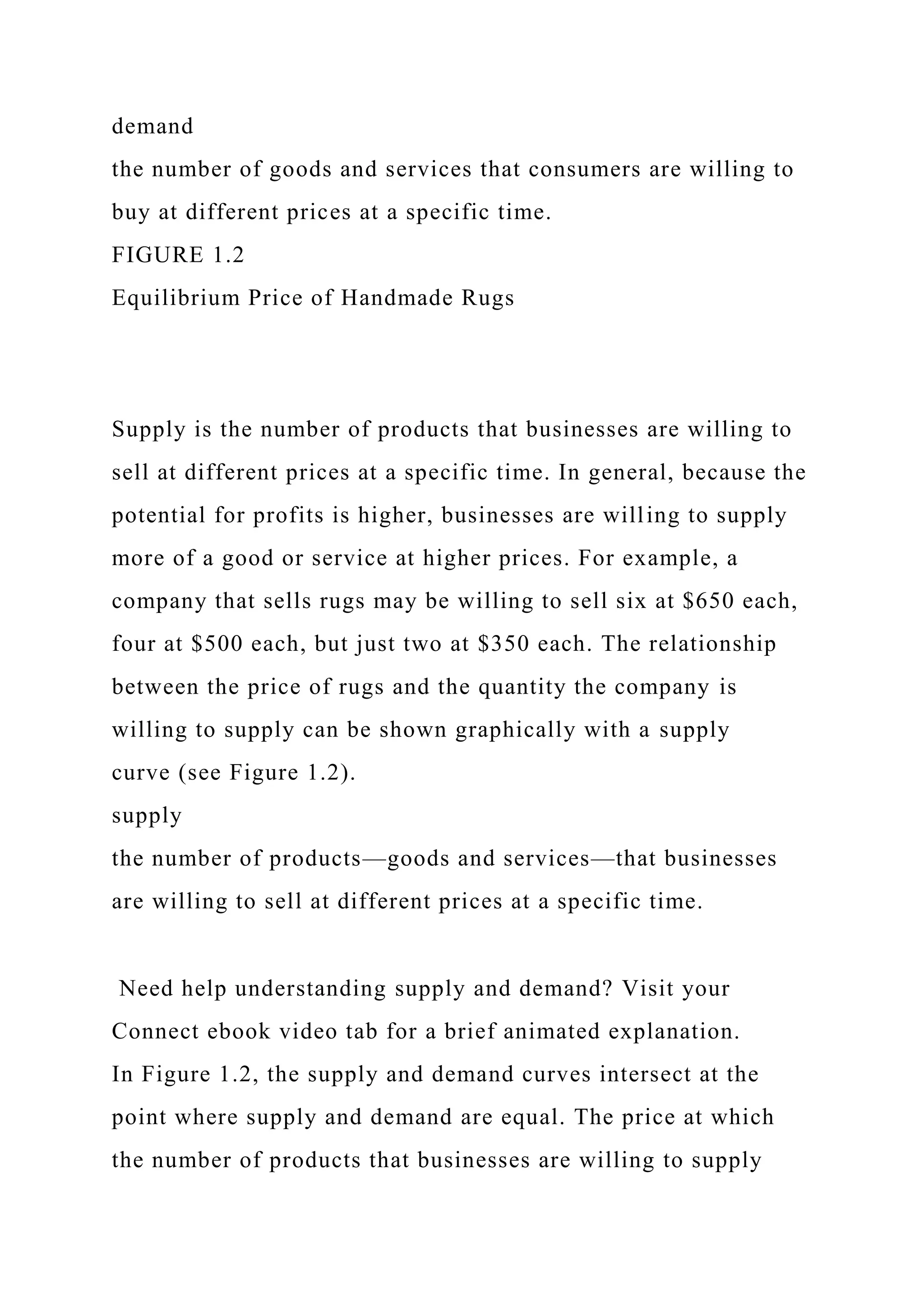 demand
the number of goods and services that consumers are willing to
buy at different prices at a specific time.
FIGURE 1.2
Equilibrium Price of Handmade Rugs
Supply is the number of products that businesses are willing to
sell at different prices at a specific time. In general, because the
potential for profits is higher, businesses are willing to supply
more of a good or service at higher prices. For example, a
company that sells rugs may be willing to sell six at $650 each,
four at $500 each, but just two at $350 each. The relationship
between the price of rugs and the quantity the company is
willing to supply can be shown graphically with a supply
curve (see Figure 1.2).
supply
the number of products—goods and services—that businesses
are willing to sell at different prices at a specific time.
Need help understanding supply and demand? Visit your
Connect ebook video tab for a brief animated explanation.
In Figure 1.2, the supply and demand curves intersect at the
point where supply and demand are equal. The price at which
the number of products that businesses are willing to supply
 