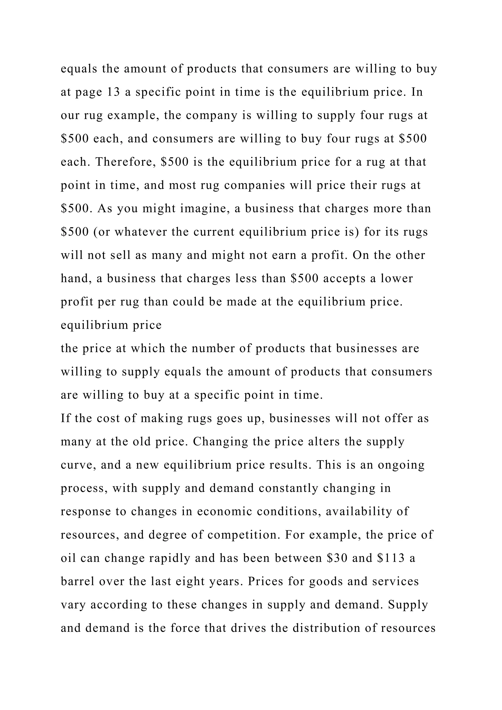 equals the amount of products that consumers are willing to buy
at page 13 a specific point in time is the equilibrium price. In
our rug example, the company is willing to supply four rugs at
$500 each, and consumers are willing to buy four rugs at $500
each. Therefore, $500 is the equilibrium price for a rug at that
point in time, and most rug companies will price their rugs at
$500. As you might imagine, a business that charges more than
$500 (or whatever the current equilibrium price is) for its rugs
will not sell as many and might not earn a profit. On the other
hand, a business that charges less than $500 accepts a lower
profit per rug than could be made at the equilibrium price.
equilibrium price
the price at which the number of products that businesses are
willing to supply equals the amount of products that consumers
are willing to buy at a specific point in time.
If the cost of making rugs goes up, businesses will not offer as
many at the old price. Changing the price alters the supply
curve, and a new equilibrium price results. This is an ongoing
process, with supply and demand constantly changing in
response to changes in economic conditions, availability of
resources, and degree of competition. For example, the price of
oil can change rapidly and has been between $30 and $113 a
barrel over the last eight years. Prices for goods and services
vary according to these changes in supply and demand. Supply
and demand is the force that drives the distribution of resources
 